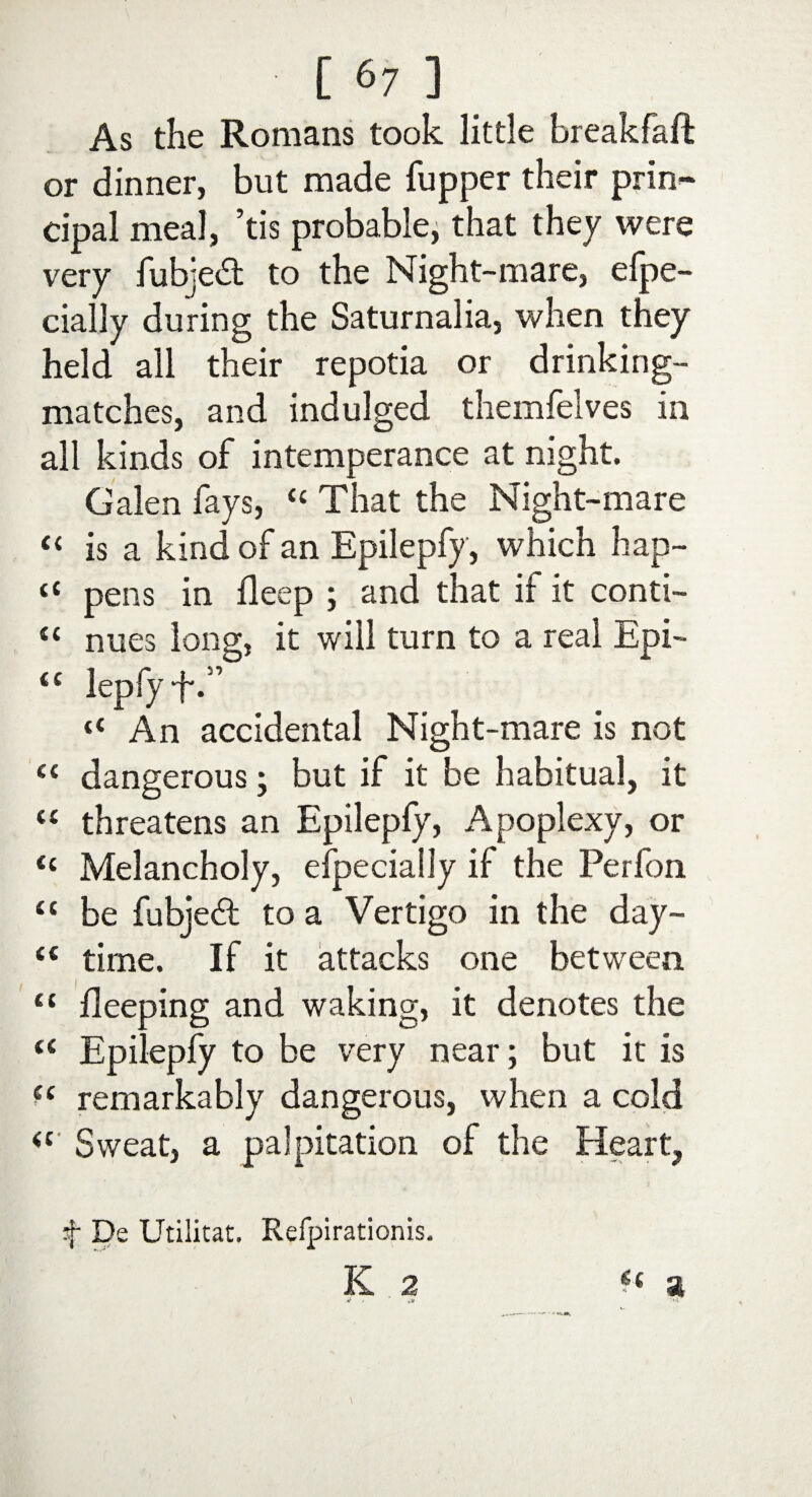 As the Romans took little breakfaft or dinner, but made (upper their prin¬ cipal meal, ’tis probable, that they were very fubjedt to the Night-mare, efpe- cially during the Saturnalia, when they held all their repotia or drinking- matches, and indulged themfelves in all kinds of intemperance at night. Galen fays, “ That the Night-mare “ is a kind of an Epilepfy, which hap- <c pens in (leep ; and that if it conti- ££ nues long, it will turn to a real Epi- <£ lepfyf.” «■* An accidental Night-mare is not “ dangerous; but if it be habitual, it ££ threatens an Epilepfy, Apoplexy, or tc Melancholy, efpeciaily if the Perfon £t be fubjeft to a Vertigo in the day- ££ time. If it attacks one between ££ (leeping and waking, it denotes the ££ Epilepfy to be very near ; but it is ?£ remarkably dangerous, when a cold ££ Sweat, a palpitation of the Heart, t De Utilitat. Refpirationis. K 2 t( a