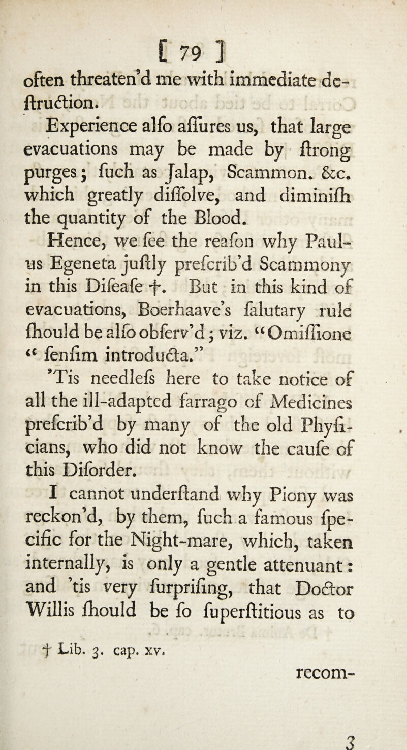 often threaten’d me with immediate de- ftrudfion. Experience alio allures us, that large evacuations may be made by ftrong purges; fuch as Jalap, Scammon. &c. which greatly diiTolve, and diminiih the quantity of the Blood. Hence, we fee the reafon why Pani¬ ns Egeneta juftiy prefcrib’d Scammony in this Difeafe f. But in this kind of evacuations, Boerhaave’s falutary rule fhould be alfo obierv’d; viz. “Omiilione iC feniim introdudta.” *Tis needleis here to take notice of all the ill-adapted farrago of Medicines prefcrib’d by many of the old Physi¬ cians, who did not know the caufe of this Diforder. I cannot underftand why Piony was reckon’d, by them, fuch a famous Spe¬ cific for the Night-mare, which, taken internally, is only a gentle attenuant: and ’tis very furpriiing, that Dodtor Willis fhould be fo fuperftitious as to •f Lib. 3. cap. xv. recom- 3