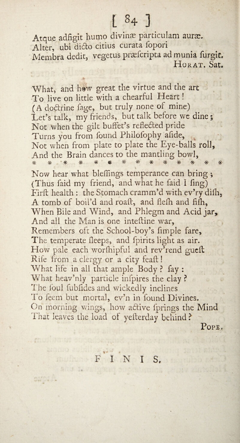 I §4- 3 Atque adfigit humo divine particulam aura. Alter, ubi dicSto citius curata lopori Membra dedit, vegetus prafcripta ad munia furgit. Horat. Sat. What, and h®w great the virtue and the art To live on little with a chearful Heart! (A do&rine fage, but truly none of mine) Let’s talk, my friends, but talk before we dine; Not when the gilt buffet’s reflected pride Turns you from found Philofophy afide. Not when from plate to plate the Eye-balls roll. And the Brain dances to the mantling bowl. Now hear what bleffings temperance can bring •, {Thus faid my friend, and what he faid I fing) Firft health : the Stomach cramm’d with ev’ry difh, A tomb of boil’d and roaft, and flefn and fifh. When Bile and Wind, and Phlegm and Acid jar. And all the Man is one inteftine war. Remembers oft the School-boy’s fimple fare. The temperate deeps, and fpirits light as air. Flow pale each w'orlliipfu! and rev’rend gueft Rife from a clergy or a city feaft ! What life in all that ample Body ? fay : Vvhat heav’nly particle infpires the clay ? The foul fubfides and wdckedly inclines To feetn but mortal, ev’n in found Divines. On morning wings, how active lprings the Mind That leaves the load of yefterday behind ? - Pope, p' I N I S.