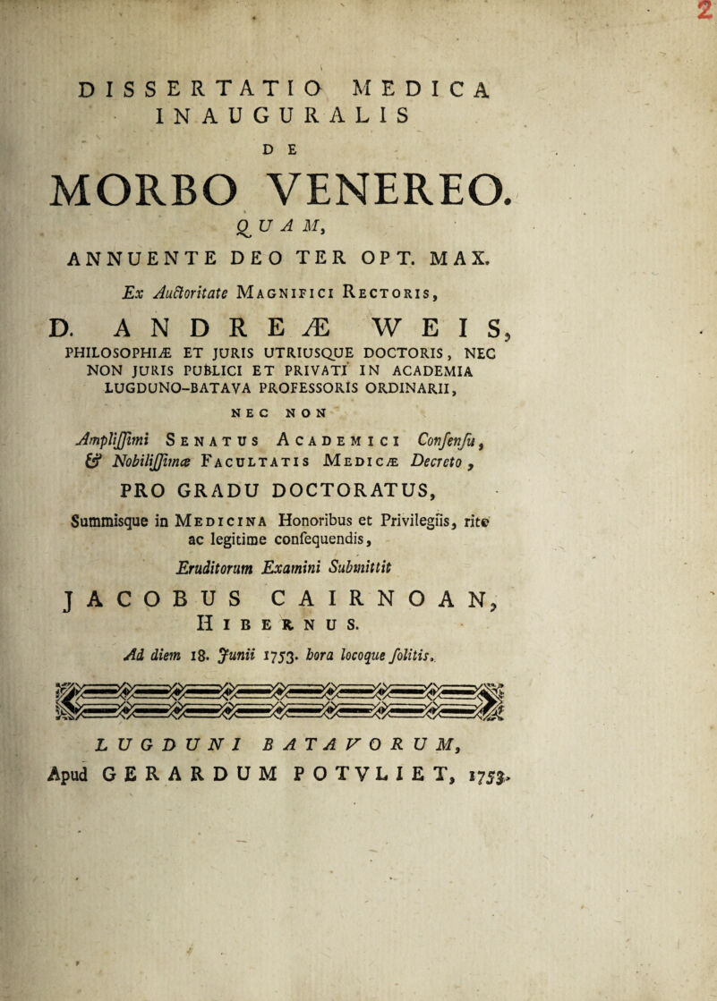 2 DISSERTATIO MEDICA INAUGURA LIS D E MORBO VENEREO. QUAM, ANNUENTE DEO TER OPT. MAX. Ex Auctoritate Magnifici Rectoris, D. ANDRE^E W E I S, PHILOSOPHIAE ET JURIS UTRIUSQUE DOCTORIS, NEC NON JURIS PUkLICI ET PRIVATI IN ACADEMIA LUGDUNO-BATAVA PROFESSORIS ORDINARII, NEC NON JmpliJJimi Senatus Academici Confenfu, fcf NobiliJJimce Facultatis Medica Decreto , PRO GRADU DOCTORATUS, Summisque in Medicina Honoribus et Privilegiis, rite ac legitime confequendis, Eruditorum Examini Submittit JACOBUS CAIRNOAN, Hibernus. Ad diem 18. Junii 1753. hora locoque Jblitis. LUGDUNI BATAVORUM, Apud GERARDUM POTVLIET, ijsp *