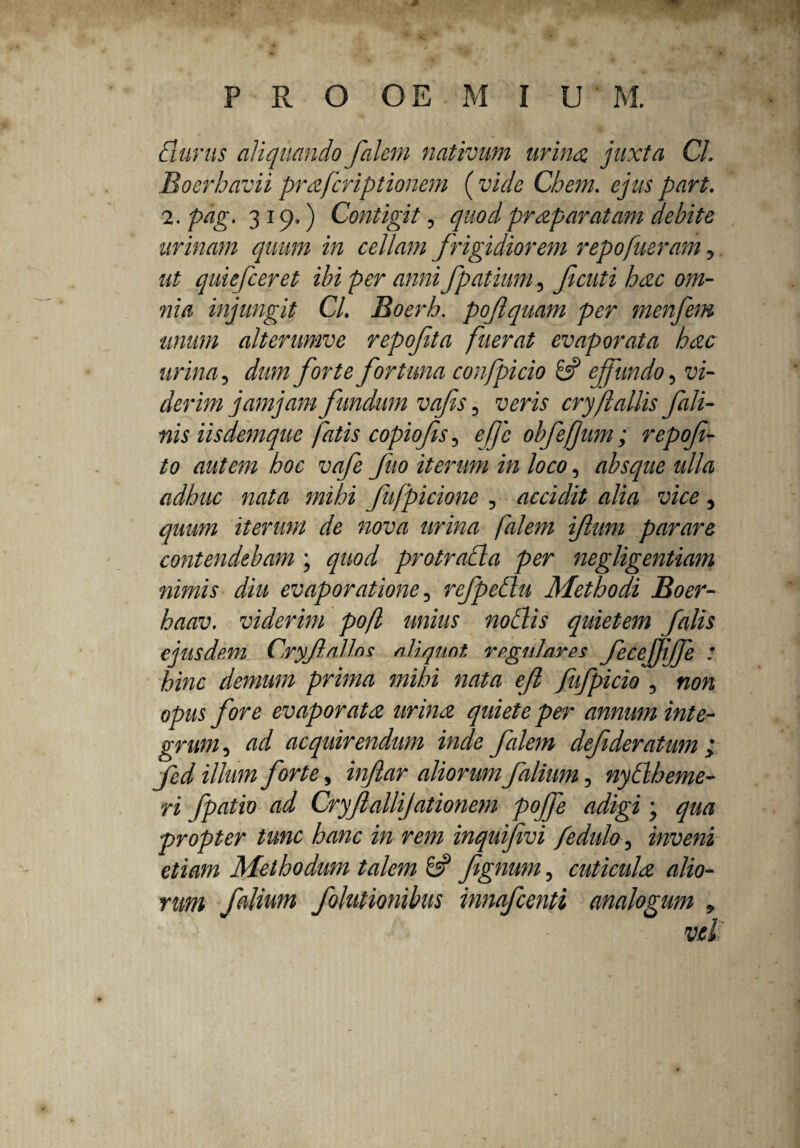 durus aliquando falem nativum urina, juxta Cl. Boerhavii prafcriptionem (vide Chem. ejus part. 2. pag. 319.) Contigit, quod praparatam debite urinam quum in cellam frigidiorem repo fueram, ut quiefceret ibi per anni fpatiunt, fi cuti hac om¬ nia injungit Cl. Boerh. pofiquam per menfem unum alterumve repofita fuerat evaporata hac urina, dum forte fortuna confpicio & effundo, vi¬ derim jam jam fundum vafis, veris cry/lallis fodi¬ nis iisdemque fatis copiofis, effc obfefjum; repofi- to autem hoc vafe fuo iterum in loco, absque ulla adhuc nata mihi fufpicione , accidit alia vice, quum iterum de nova urina falem ifimn parare contendebam ; quod protracta per negligentiam nimis diu evaporatione, refpetlu Methodi Boer- haav. viderim pofl unius notiis quietem falis ejusdem CryfiaUns aliquot, regulares fecejjiffe : hinc demum prima mihi nata efi fufpicio , non opus fore evaporata urina quiete per annum inte¬ grum , ad acquirendum inde falem defideratum , fed illum forte, infiar aliorum filium, nytlbeme- ri fpatio ad Cryjlallijationem pojfe adigi j qua propter tunc hanc in rem inquifivi fedulo, inveni etiam Methodum talem 6? fignum, cuticula alio¬ rum falium folutionibus innafeenti analogum >