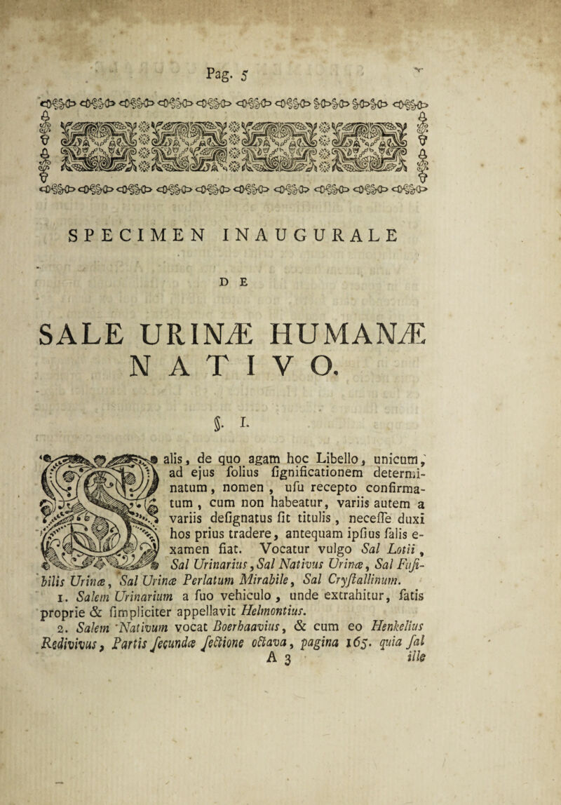 «D§§<> <#%$=> ^0^0 «=£^§0 c®§§&> <0§§O OfKfc> <3§§fc> <$%$> <m&> SPECIMEN INAUGURALE D E SALE URINAE HUMANAE NATIVO. 8- i. alis, de quo agam hpc Libello, unicum, ad ejus folius fignificationem determi¬ natum , nomen , ufu recepto confirma¬ tum , cum non habeatur, variis autem a variis defignatus fit titulis, necefle duxi hos prius tradere, antequam ipfius falis e- xamen fiat. Vocatur vulgo Sal Lotii, Sal Urinarius, Sal Nativus Urina, Sal Fufi- ' bilis Urina, Sal Urina Perlatum Mirabile, Sal Cryjtallinum. 1. Salem Urinarium a fuo vehiculo , unde extrahitur, fatis proprie & fimpliciter appellavit Helmontius. 2. Salem ’Nativum vocat Boerhaavius, & cum eo Henkeltus Redivivus, Partis fecundes fettione ottava, pagina i<5j. quia Jal A 3 * ille