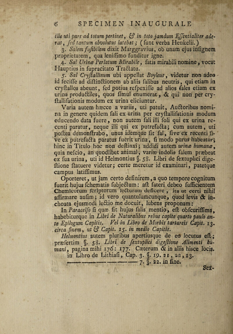 ille uti pars ad totum pertinet, in toto jamdum Ljfcntialiter ade« rat, fed tantum obvolutus latebat; (fune verba Henkelii.) 3. Salem fufibilem dixit Marggravius, ob unam ejus infignem proprietatem , qua lenidimo funditur igne. 4. Sal Urince Perlatum Mirabile, fatis mirabili nomine, vocat Hauptius in fupracitato Tra6latu. 5. Sal Cryflallinum ubi appellat Boyleus, videtur non adeo id fecifle ad diftin&ionem ab aliis falibus neutris, qui etiam in cryftallos abeunt, fed potius refpexifle ad alios Pales etiam ex urina produ&iles, quos fimul enumerat, & qui non per cry- llallifationis modum ex urina eliciuntur. Varia autem haecce a variis, uti patuit, Au&oribus nomi¬ na in genere quidem fali ex urina per cryftallifationis modum educendo data fuere, non autem fali illi foli qui ex urina re¬ centi paratur, neque illi qui ex putrefa&a; cum autem, uti poftea demonftrabo, unus idemque fit fal, five ex recenti fi- ve ex putrefa61a paratus fuerit urina, fi modo purus habeatur; hinc in Titulo hoc non deftinxi; addidi autem urince humanes, quia nefeio, an quodlibet animal , varias indolis falem praebeat ex fua urina, uti id Helmontius §. 58. Libri de fextuplici dige- ilione ftatuere videtur; certe meretur id examinari, patetque campus latiflimus. Oporteret, ut jam certo definirem, a quo tempore cognitum fuerit hujus fchematis fubjedlum: affc fateri debeo fufficientem Chemicorum feriptorum lecturam deficere , ita ut certi nihil affirmare aufim; id vero quantulumcunque, quod levis & in¬ choata ejusmodi le£Ho me docuit, lubens proponam: In Paracelfo fi quae fit hujus falis mentio, efl obfcuriffima, habebiturque in Libri de Naturalibus rebus capite quarto paulo an¬ te Epilogum Capitis. Vel in Libro de Morbis tartareis Capit. 13. circa finem, ut & Capit. 15. in medio Capitis. Helmontius autem pluribus apertiusque de eo locutus efl; praefertim §. 58. Libri de fextuplici digeflione Alimenti hu¬ mani, pagina mihi 176: 177. Caeterum & in aliis hisce locis, in Libro de Lithiafi, Cap. 3. §. 19. 21, 22,23. ———-—. 7. g. 22. in fine. Sex-