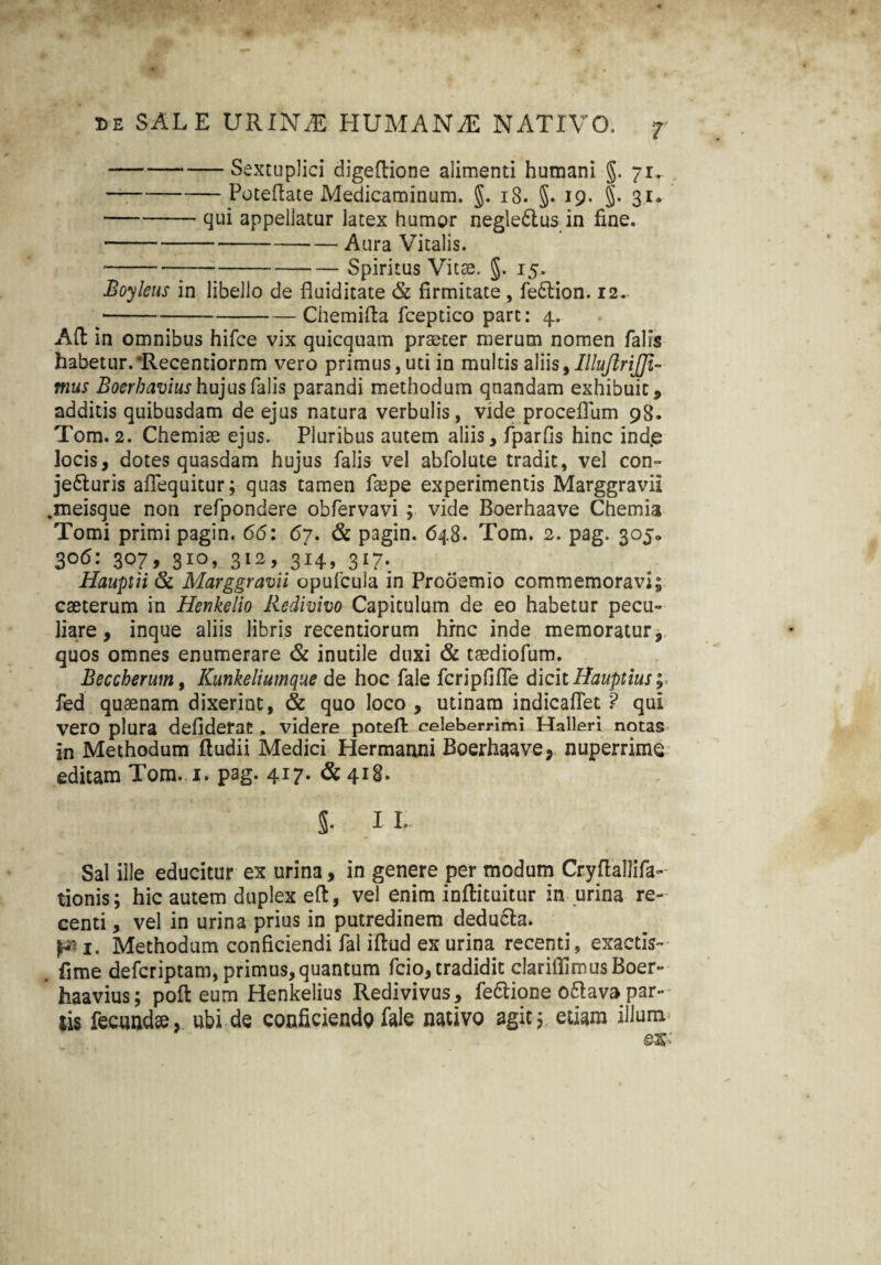 -Sextuplici digeftione alimenti humani §. 71. -Poteftate Medicaminum. §. 18. §. 19. §. 31. -qui appellatur latex humor negle6tus in fine. -Aura Vitalis. -Spiritus Vitae. §. 15. Boyleus in libello de fluiditate & firmitate , feftion. 12. --Chemifta fceptico pare: 4. Afl in omnibus hifce vix quicquam praeter merum nomen falis habetur. ‘Recentiornm vero primus, uti in multis aliis, IlluJlriJJi- mus Boerbavius hujus falis parandi methodum qnandam exhibuit* additis quibusdam de ejus natura verbulis, vide proceflum 98. Tom. 2. Chemiae ejus. Pluribus autem aliis* fparfis hinc ind.e locis, dotes quasdam hujus falis vel abfolute tradit, vel con- je&uris aflequitur; quas tamen faepe experimentis Marggravii .meisque non refpondere obfervavi ; vide Boerhaave Chemia Tomi primi pagin. 66: 67. & pagin. 648. Tom. 2. pag. 305» 3°6: 3075 3IO> 312, 314, 317. Hauptii & Marggravii opufcula in Prooemio commemoravi; eseterum in Henkelio Redivivo Capitulum de eo habetur pecu¬ liare , inque aliis libris recentiorum hrne inde memoratur, quos omnes enumerare & inutile duxi & taediofum. Beccherum, Kunkeliumque de hoc fale fcripfifle dicit Itauptius;> fed quaenam dixerint, & quo loco , utinam indicafiet ? qui vero plura defiderat , videre poteffc celeberrimi Halleri notas in Methodum ftudii Medici Hermanni Boerhaave, nuperrime editam Tom. 1. pag. 417. &418. 5. II. Sal ille educitur ex urina, in genere per modum Cryflallifa- tionis; hic autem duplex eft, vel enim inflituitur in urina re¬ centi , vel in urina prius in putredinem deducia, p 1. Methodum conficiendi fal iffcud ex urina recenti, exactis- fime deferiptam, primus, quantum fcio, tradidit clariflimusBoer- haavius; poli eum Henkelius Redivivus, fe&ione o£lav» par¬ tis fecund», ubi de conficiendg fale nativo agit; etiam illum