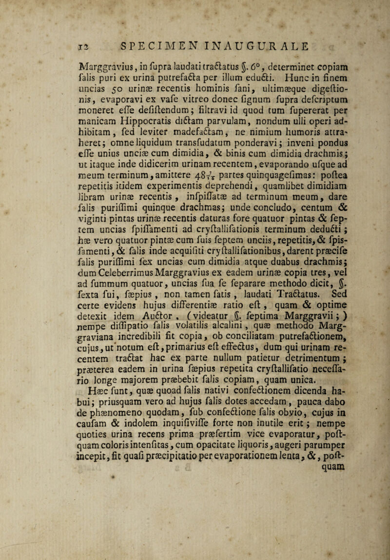 i> SPECIMEN INAUG U.R ALE Marggravius, in fupra laudati tradlatus §. 6°, determinet copiam falis puri ex urina putrefadla per illum edudti. Hunc in finem uncias 50 urinae recentis hominis fani, ukimaeque digeftio- nis, evaporavi ex vafe vitreo donec fignum fupra defcriptum moneret efle defiftendum; filtravi id quod tum fupererat per manicam Hippocratis didtam parvulam, nondum ulli operi ad¬ hibitam , fed leviter madefadiam, ne nimium humoris attra^ heret; omne liquidum transfudatum ponderavi; inveni pondus effe unius unciae cum dimidia, & binis cum dimidia drachmis; ut itaque inde didicerim urinam recentem, evaporando ufque ad meum terminum,amittere 487V partes quinquagefimas: poftea repetitis itidem experimentis deprehendi, quamlibet dimidiam libram urinae recentis, infpiffatae ad terminum meum, dare falis puriflimi quinque drachmas; unde concludo, centum & viginti pintas urinae recentis daturas fore quatuor pintas & fep- tem uncias fpiiTamenti ad cryffallifationis terminum dedudti; hee vero quatuor pintae cum fuis feptem unciis, repetitis,& fpis- famenti,& falis inde acquifiti cryftallifationibus,darent praecife falis puriffimi fex uncias cum dimidia atque duabus drachmis; dum Celeberrimus Marggravius ex eadem urinae copia tres, vel ad fummum quatuor, uncias fua fe feparare methodo dicit, §. fexta fui, faepius , non tamen fatis , laudati Tradlatus. Sed certe evidens hujus differentiae ratio eft, quam & optime detexit idem Audior, (videatur g. feptima Marggravii; ) nempe diflipatio falis volatilis alcalini, quae methodo Marg- graviana incredibili fit copia, ob conciliatam putrefadiionera, cujus,ut notum eft,primarius eft effectus, dum qui urinam re¬ centem tradiat hac ex parte nullum patietur detrimentum ; praeterea eadem in urina faepius repetita cryftallifatio neceffa- rio longe majorem praebebit falis copiam, quam unica. Haecfunt, quae quoad falis nativi confedlionem dicenda ha¬ bui; priusquam vero ad hujus falis dotes accedam , pauca dabo de phaenomeno quodam, fub confedlione falis obvio, cujus in caufam & indolem inquifiviffe forte non inutile erit; nempe quoties urina recens prima praefertim vice evaporatur, poft- quamcolorisintenfitas,cum opacitate liquoris,augeri parumper incepit, fit quali praecipitatio per evaporationem lenta, &, poft- quam