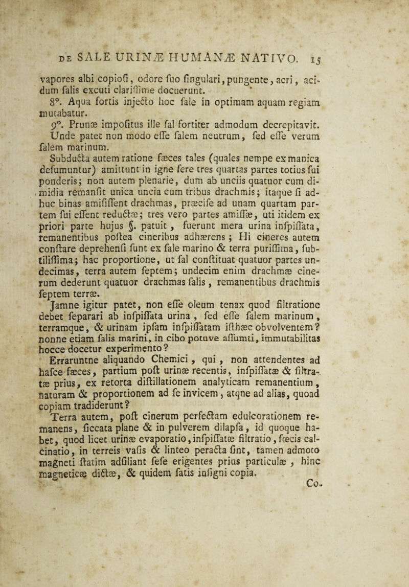 vapores albi copiofi, odore fuo fingulari, pungente, acri, aci¬ dum falis excuti clariflime docuerunt. 8°. Aqua fortis inje&o hoc fale in optimam aquam regiam mutabatur. 90. Prunae impofitus ille fal fortiter admodum decrepitavit. Unde patet non modo effe falem neutrum, fed effe verum falem marinum. Subdu61a autem ratione faeces tales (quales nempe ex manica defumuntur) amittunt in igne fere tres quartas partes totius fui ponderis; non autem plenarie, dum ab unciis quatuor cum di¬ midia remanfic unica uncia cum tribus drachmis; itaque fi ad¬ huc binas amififfent drachmas, prascife ad unam quartam par¬ tem fui effenc redu&ae; tres vero partes amiffae, uti itidem ex priori parte hujus §. patuit, fuerunt mera urina infpiffata, remanentibus poflea cineribus adhaerens ; Hi cineres autem conflare deprehenfi funt ex fale marino & terra puriflima, fub- tiliffima; hac proportione, ut fal conflituat quatuor partes un¬ decimas, terra autem feptem; undecim enim drachmae cine¬ rum dederunt quatuor drachmas falis, remanentibus drachmis feptem terrae. Jamne igitur patet, non effe oleum tenax quod filtratione debet feparari ab infpiffata urina , fed effe falem marinum, terramque, & urinam ipfam infpiffatam iflhaec obvolventem? nonne etiam falis marini, in cibo potuve affumti, immutabilitas hocce docetur experimento? Erraruntne aliquando Chemici, qui, non attendentes ad hafce faeces, partium pofl urinae recentis, infpiffatae & fibra-, tae prius, ex retorta diflillationem analyticam remanentium, naturam & proportionem ad fe invicem, atqne ad alias, quoad copiam tradiderunt? Terra autem, pofl cinerum perfe&am eduIcor3tionem re¬ manens, ficcata plane & in pulverem dilapfa, id quoque ha¬ bet, quod licet urinae evaporatio, infpiffata? filtratio, foecis ca!- cinatio, in terreis vafis & linteo perafla fint, tamen admoto magneti flatim adfiliant fefe erigentes prius particulae , hinc magneticae di&ae, & quidem fatis infigni copia.