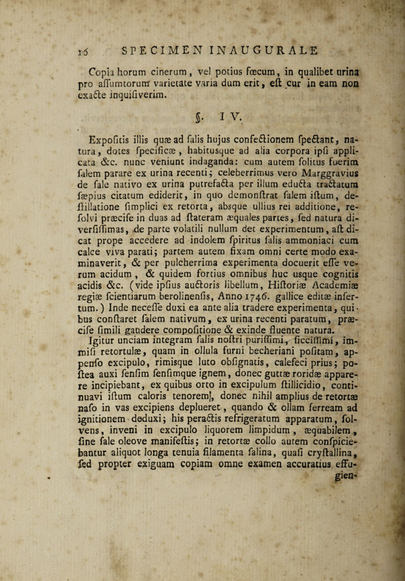 Copia horam cinerum, vel potius fcecum, in qualibet urina pro afTumtorum varietate varia dum erit, ell cur in eam non cxacle inquifiverim. 5- iv, Expolitis illis quae ad falis hujus confeftionem fpedlant, na¬ tura, dotes fpecificae , habitusque ad alia corpora ipfi appli¬ cata &c. nunc veniunt indaganda: cum autem folitus fuerim falem parare ex urina recenti; celeberrimus veio Marggravius de fale nativo ex urina putrefa&a per illum edu&a tranatum faepius cicatum ediderit, in quo demonftrat falem iflum, de- flillatione fimplici ex retorta, absque ullius rei additione, re- folvi praecife in duas ad flateram aequales partes, fed natura di- verfilfimas, de parte volatili nullum det experimentum, afb di¬ cat prope accedere ad indolem fpiritus falis ammoniaci cum calce viva parati; partem autem fixam omni certe modo exa¬ minaverit, & per pulcherrima experimenta docuerit efle ve¬ rum acidum , & quidem fortius omnibus huc usque cognitis acidis &c. (vide ipfius au&oris libellum, Hiftoriae Academiae regise fcientiarum berolinenfis, Anno 1746. gallice editae infer¬ tum.) Inde necefle duxi ea ante alia tradere experimenta, qui¬ bus conflaret falem nativum, ex urina recenti paratum, prae- cife fimili gaudere compofkione & exinde fluente natura. Igitur unciam integram falis noftri puriflimi, ficciflimi, im- mifi retortulae, quam in ollula furni becheriani pofitam, ap- penfo excipulo, rimisque luto obfignads, calefeci prius; po- ftea auxi fenfim fenfimque ignem, donec guttae roridae appare¬ re incipiebant, ex quibus orto in excipulum flillicidio, conti¬ nuavi iflum caloris tenorerri|, donec nihil amplius de retortae nafo in vas excipiens deplueret, quando & ollam ferream ad ignitionem deduxi; his pera61is refrigeratum apparatum, fol- vens, inveni in excipulo liquorem limpidum, aequabilem* fine fale oleove manifeftis; in retortae collo autem confpicie- bantur aliquot longa tenuia filamenta falina, quali cryflallina, fed propter exiguam copiam omne examen accuratius effu- gien-