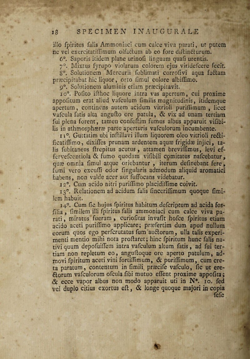 illo fpiritus falis Ammoniaci cum calce viva parati, ut putem ne vel exercitatidimum olfablum ab eo fore didin&urum. 6°. Saporis itidem plane urinofi linguam quad urentis. 7°. Mixtus fyrupo violarum colorem ejus viridefeere fecit. 8°. Solutionem Mercurii fublimati corrofivi aqua fadlam praecipitabat hic liquor, orto dmul colore albiffimo. 9°. Solutionem aluminis etiam praecipitavit. io®. Polito idhoc liquore intra vas apertum, cui proxime appofitum erat aliud vafculum fimilis magnitudinis, itidemque apertum, continens autem acidum vitrioli puridimum , licet vafcula fatis alta angufto ore patula, & vix ad unam tertiam fui plena forent, tamen confefiim fumus albus apparuit vidbi- lis in athmosphssrae parte aperturis vafculorum incumbente. ii°. Guttatim ubi inftillavi illum liquorem oleo vitrioli refti- ficatifftmo, dixifles prunam ardentem aquae frigidae injici, ta¬ lis fubitaneus drepitus acutus, attamen breviflimus, levi ef- fervefcentiola & fumo quodam vifibili cpmitatus nafcebatur, quae omnia fimul atque oriebantur , iterum definebant fere, fumi vero excudi odor Angularis admodum aliquid aromatici habens, non valde acer aut fuffocans videbatur. 12°. Cum acido nitri puridimo placididlme coivit. 130. Relationem ad acidum falis finceriffimum quoque fimi- lem habuit, 140. Cum dc hujus fpiritus habitum defcriptum ad acida fos- filia , fimilem illi fpiritus falis ammoniaci cum calce viva pa¬ rati, miratus fueram, curiofitas invafit hofce fpiritus etiam acido aceti puridimo applicare; praefertim dum apud nullum eorum quos ego perfcrutatus fumau&orum, ulla talis experi¬ menti mentio mihi nota prodaret; hinc fpiritum hunc falis na¬ tivi quum depofuidem intra vafculum altum fatis, ad fui ter¬ tiam non repletum eo, anguftoque ore aperto patulum, ad¬ movi fpiritum aceti vini fortidimum, & puridimum, cum cre¬ ta paratum, contentum in fimili, praecife vafculo, dc ut ere- 6lorum vafculorum ofcula dbi mutuo edent proxime appofica; & ecce vapor albus non modo apparuit uti in N°. io. fed vel duplo citius exortus ed, & longe quoque majori in copia fefe