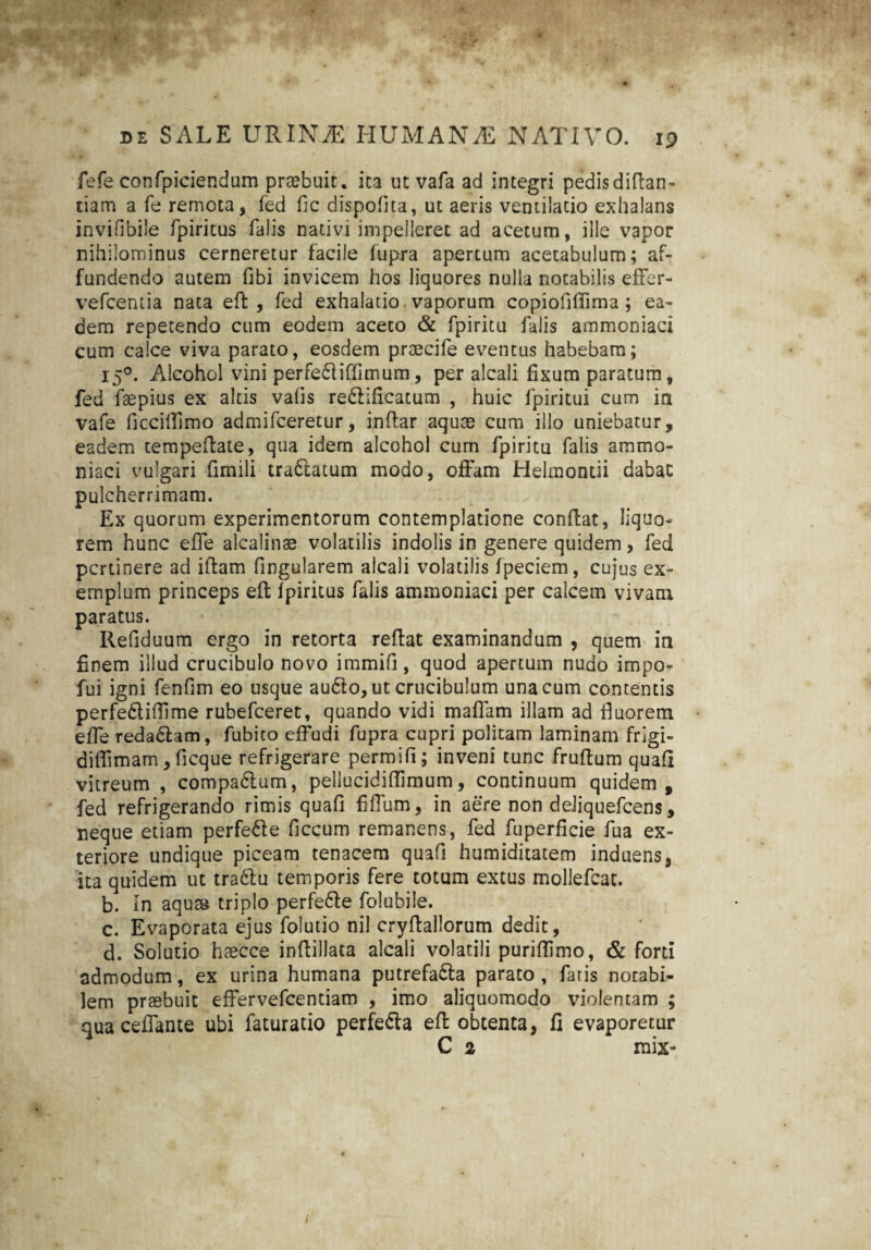 fefe confpiciendum praebuit. ita ut vafa ad integri pedisdiftan- tiam a fe remota, fed fic dispofita, ut aeris ventilatio exhalans invifibile fpiritus falis nativi impelleret ad acetum, ille vapor nihilominus cerneretur facile fupra apertum acetabulum; af¬ fundendo autem fibi invicem hos liquores nulla notabilis effer- vefcentia nata effc , fed exhalatio vaporum copiofiflima ; ea¬ dem repetendo cum eodem aceto & fpiritu falis ammoniaci cum calce viva parato, eosdem praecife eventus habebam; 150. Alcohol vini perfedliffimum, per alcali fixum paratum, fed faepius ex altis valis redlificatum , huic fpiritui cum in vafe ficciflimo admifceretur, inflar aquae cum illo uniebatur, eadem tempeftate, qua idem alcohol cum fpiritu falis ammo¬ niaci vulgari fimili tra£!atum modo, offam Helmontii dabat pulcherrimam. Ex quorum experimentorum contemplatione conflat, liquo¬ rem hunc effe alcalinae volatilis indolis in genere quidem, fed pertinere ad iffam fingularem alcali volatilis fpeciem, cujus ex¬ emplum princeps eft fpiritus falis ammoniaci per calcem vivam paratus. Refiduum ergo in retorta reflat examinandum , quem in finem illud crucibulo novo immifi, quod apertum nudo impo- fui igni fenfim eo usque audto, ut crucibulum una cum contentis perfe&ifllme rubefeeret, quando vidi maffam illam ad fluorem effe reda&am, fubito effudi fupra cupri politam laminam frigi- diflimam , ficque refrigerare permifi; inveni tunc fruflum quafi vitreum , compadlum, pellucidiflimum, continuum quidem, fed refrigerando rimis quafl flffum, in aere non deiiquefcens, neque etiam perfe&e ficcum remanens, fed fuperficie fua ex¬ teriore undique piceam tenacem quafi humiditatem induens, ita quidem ut tradlu temporis fere totum extus mollefcat. b. In aqua* triplo perfe61e folubile. c. Evaporata ejus folutio nil cryffallorum dedit, d. Solutio haecce inflillata alcali volatili puriflimo, & forti admodum, ex urina humana putrefa&a parato , faris notabi¬ lem praebuit effervefeentiam , imo aliquomodo violentam ; quaceffante ubi faturatio perfe&a eff obtenta, fi evaporetur C 2 mix-