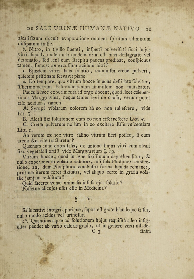 0 ~ - alcali fixum docuit evaporatione omnem fpiritum admixtum diflipatum fuifle. 0. Nitro, in tigillo fluenti , infperfi pulverifati ficci hujus vitri aliquid, unde nulla quidem orta eft nitri deflagratio vel detonatio, fed leni cum ilrepitu paucus predibat, confpicuus tamen, fumus: an excuflum acidum nitri? i. Ejusdem vitrei falis folutio , commifla cretae pulveri, quietem priflinam fervavit plane. x. Eo tempore, quo vitrum hocce in aqua deflillata folvitur, Thermometrum Fahrenheitanum immiflum non mutabatur. Paucula haec experimenta id ergo docent,quod licet celeber-' rimus Marggravius, neque tamen levi de caufa, verum putet efle acidum, tamen A. Syrupi violarum colorem ab eo non rubefcere, vide Lit. 5. B. Alcali fixi folutionem cum eo non efFervefcere Liet. e. C. Cretae pulverem nullam in eo excitare Effervefcentiam Litt. i. An verum ex hoc vitro falino vitrum fieri poflet, fi cum arena &c. rite tradlaretur? Quaenam funt dotes falis, ex unione hujus vitri cum alcali fixo vegetabili orti? vide Marggravium g. 19. Vitrum hocce, quod in igne fixifiimum deprehenditur, & nullo experimento volatile redditur, nifi fola Phofphori confec¬ tione, an, dum Phofphoro combuflo forma liquida remanet, priflinae iterum foret fixitatis, vel aliquo certo in gradu vola¬ tile jamjam redditum? Quid faceret venae animalis infufa ejus folutio? Pofletne alicujus ufus efle in Medicina? / g. V. Salis nativi integri, purique, fapor efl grate blandeque falfus, nullo modo acidus vel urinofus. 20. Quantitas aquae ad folutionem hujus requifita adeo infig- niter pendet ab vario caloris gradu, ut in genere certi nil de- C 3 finiri