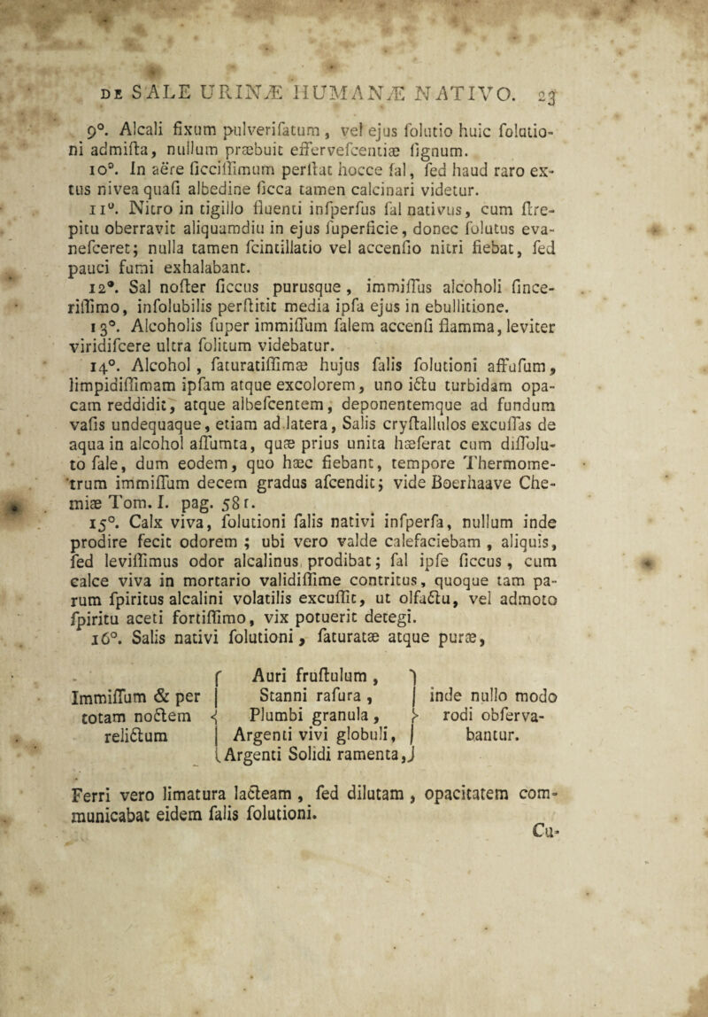 * * 90. Alcali fixum pulverifatum , ve! ejus folutio huic folutio- ni admiRa, nullum praebuit efifervefcendae fignum. io°. in aere ficciffimum perfiat hocce fal, fed haud raro ex- tus nivea quafi albedine ficca tamen calcinari videtur. nu. Nitro in tigillo fluenti infperfus fal nativus, cum ftre- pitu oberravit aliquamdiu in ejus fuperfieie, donec folutus eva- nefceret; nulla tamen fcintillatio vel accenfio nitri fiebat, fed pauci fumi exhalabant. 12®. Sal nofter ficcus purusque , immiflus alcoholi fince- riffimo, infolubilis perRitit media ipfa ejus in ebullitione. 13®. Alcoholis fuper immiflum falem accenfi flamma, leviter viridifcere ultra folitum videbatur. 140. Alcohol, faturatiffima; hujus falis folutioni afFufum, limpidiffimam ipfam atque excolorem, uno idlu turbidam opa¬ cam reddidit, atque albefcentem, deponentemque ad fundum vafis undequaque, etiam ad.latera, Salis cryftallulos excuffas de aqua in alcohol afilimta, quae prius unita hseferat cum difiolu- tofale, dum eodem, quo haec fiebant, tempore Thermome- 'trum immiflum decem gradus afcendit; vide Boerhaave Che¬ miae Tom. I. pag. 58 r. 150. Calx viva, folutioni falis nativi infperfa, nullum inde prodire fecit odorem ; ubi vero valde calefaciebam , aliquis, fed leviffimus odor alcalinus prodibat; fal ipfe ficcus, cum calce viva in mortario validiffime contritus, quoque tam pa¬ rum fpiritus alcalini volatilis excuffic, ut olfadtu, vel admoto fpiritu aceti fortiflimo, vix potuerit detegi. 160. Salis nativi folutioni, faturatae atque purae, ImmifTum & per totam noflem relidlum r Auri fruftulum, Stanni rafura , j inde nullo modo <{ Plumbi granula, f> rodi obferva- Argenti vivi globuli, ] bancur. .Argenti Solidi ramenta J Ferri vero limatura lacteam , fed dilutam , opacitatem com¬ municabat eidem falis folutioni. Cu-