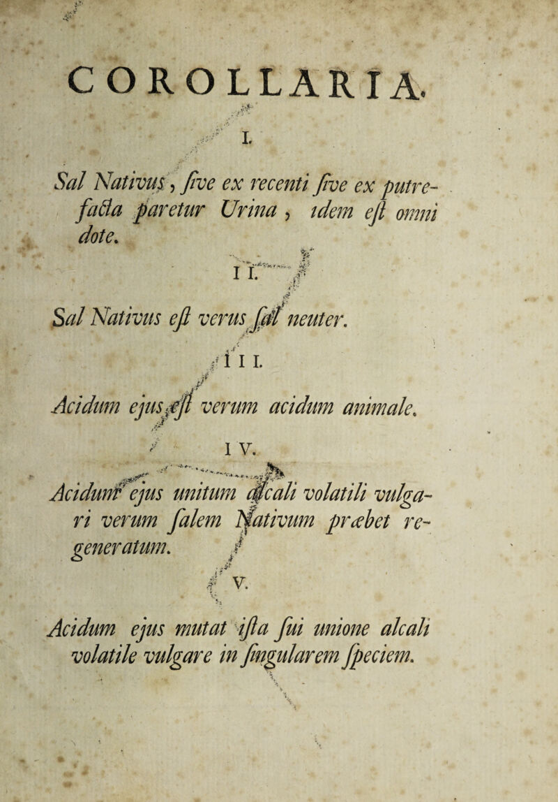 COROLLARIA. - ‘i ■* L lW Nativus, five ex recenti five ex putre¬ facta faretur Urina, idem eji omni dote. p ' -t' ITuSv*rw^ w1-* I- S^/ Nativus eji verus fdl neuter. Ii i. Acidum ejuspfi verum acidum animale. «a*’* . -/ ’ I V. Acidunf ejus unitum mali volatili vulga¬ ri verum falem Nativum probet re- g / V. r < Acidum ejus mutat ifta fui unione alcali volatile vulgare in fmgularem fpeciem.