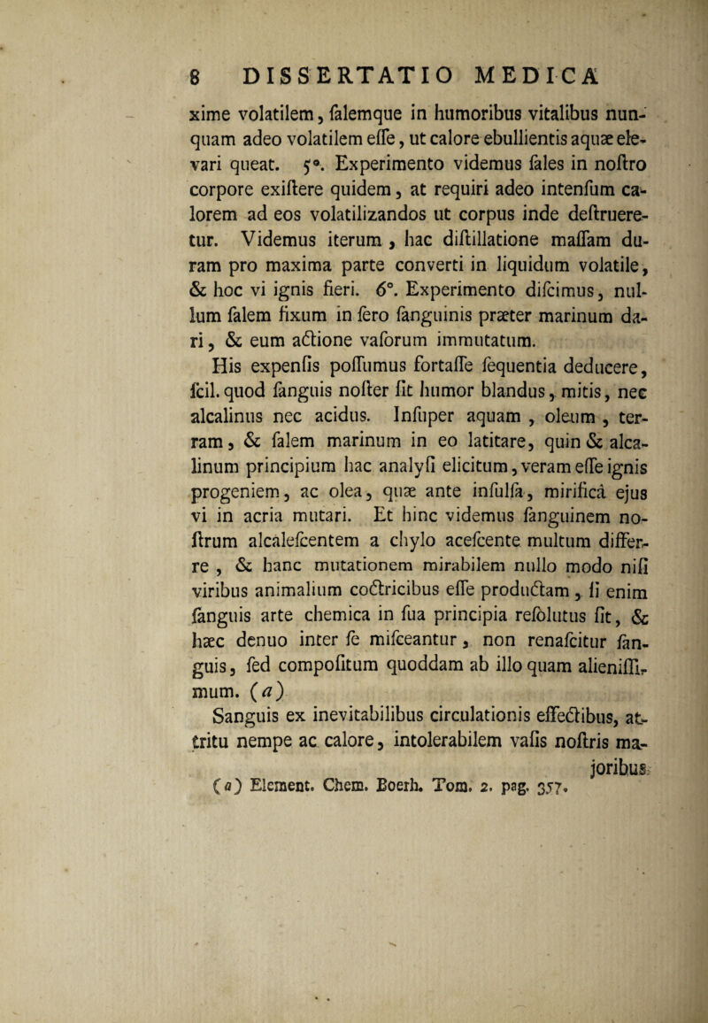 xime volatilem, falemque in humoribus vitalibus nun¬ quam adeo volatilem efle, ut calore ebullientis aquae ele¬ vari queat. 5®. Experimento videmus fales in noftro corpore exiftere quidem, at requiri adeo intenfum ca* lorem ad eos volatilizandos ut corpus inde deftruere- tur. Videmus iterum , hac diflillatione malTam du¬ ram pro maxima parte converti in liquidum volatile, & hoc vi ignis fieri. 6°. Experimento difcimus, nul¬ lum falem fixum in fero (anguinis praeter marinum da¬ ri , & eum adtione vaforum immutatum. His expenfis poffumus fortaffe fequentia deducere, fcil.quod fanguis nofier fit humor blandus, mitis, nec alcalinus nec acidus. Infuper aquam , oleum , ter¬ ram, & falem marinum in eo latitare, quin&alca- linum principium hac analyfi elicitum,verame(Teignis progeniem, ac olea, quae ante infulfa, mirifica ejus vi in acria mutari. Et hinc videmus fanguinem no- ftrum alcalefcentem a chylo acefcente multum differ¬ re , & hanc mutationem mirabilem nullo modo nifi viribus animalium coftricibus effe produ&am , fi enim fanguis arte chemica in fua principia refolutus fit, & haec denuo inter fe mifceantur, non renafcitur fan¬ guis, fed compofitum quoddam ab illo quam alienifllr mum. (a) Sanguis ex inevitabilibus circulationis effedibus, at¬ tritu nempe ac calore, intolerabilem vafis noftris ma¬ joribus (a) Elcmentc Chem. Boerh. Tora. 2. pag. 357.