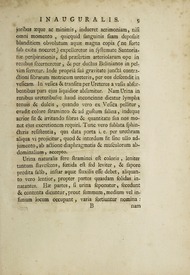 INAUGURALIS. j> joribus aeque ac minimis, indueret acrimoniam, nifi omni momento , quicquid fanguinis fuam depofuit blanditiem obvolutum aquee magna copia Cne forte fub exitu noceret) expelleretur in fyftemate Santoria- nae peripirationis, fed preriertim arteriolarum ope in renibus fecerneretur , & per dudus Belinianos in pel¬ vim ferretur. Inde propria fua gravitate junda contra- dioni fibrarum motricum ureteris, per eos defcendit in veficam. In vefica & tranfitu per Ureteres a vafis abfcr- bentibus pars ejus liquidior abfiimitur. Nam Urina in renibus ureteribufve haud inconcinne dicatur lympha tenuis & dulcis , quando vero ex Vefica pellitur , evadit colore ftramineo & ad guftum falina, indeque acrior fit & irritando fibras & quantitate fua nos mo¬ net ejus excretionem requiri. Tunc vero fublata fphin- deris relidentia, qua data porta i. e. per urethram aliqua vi projicitur, quod & interdum fit fine ullo ad¬ jumento, ab adione diaphragmatis & mufculorum ab¬ dominalium , accepto. Urina naturalis fere ftraminei eft coloris , leniter tantum flavefcens, foetida eft fed leviter, & fapore predita falfo, inftar aquae fluxilis efle debet, aliquan¬ to vero lentior, propter partes quasdam folidas in¬ natantes. Hae partes, fi urina feponatur, fecedunt & contenta dicuntur,prout fummurn,medium vel in¬ fimum locum occupant, varia fortiuntur nomina : B nam