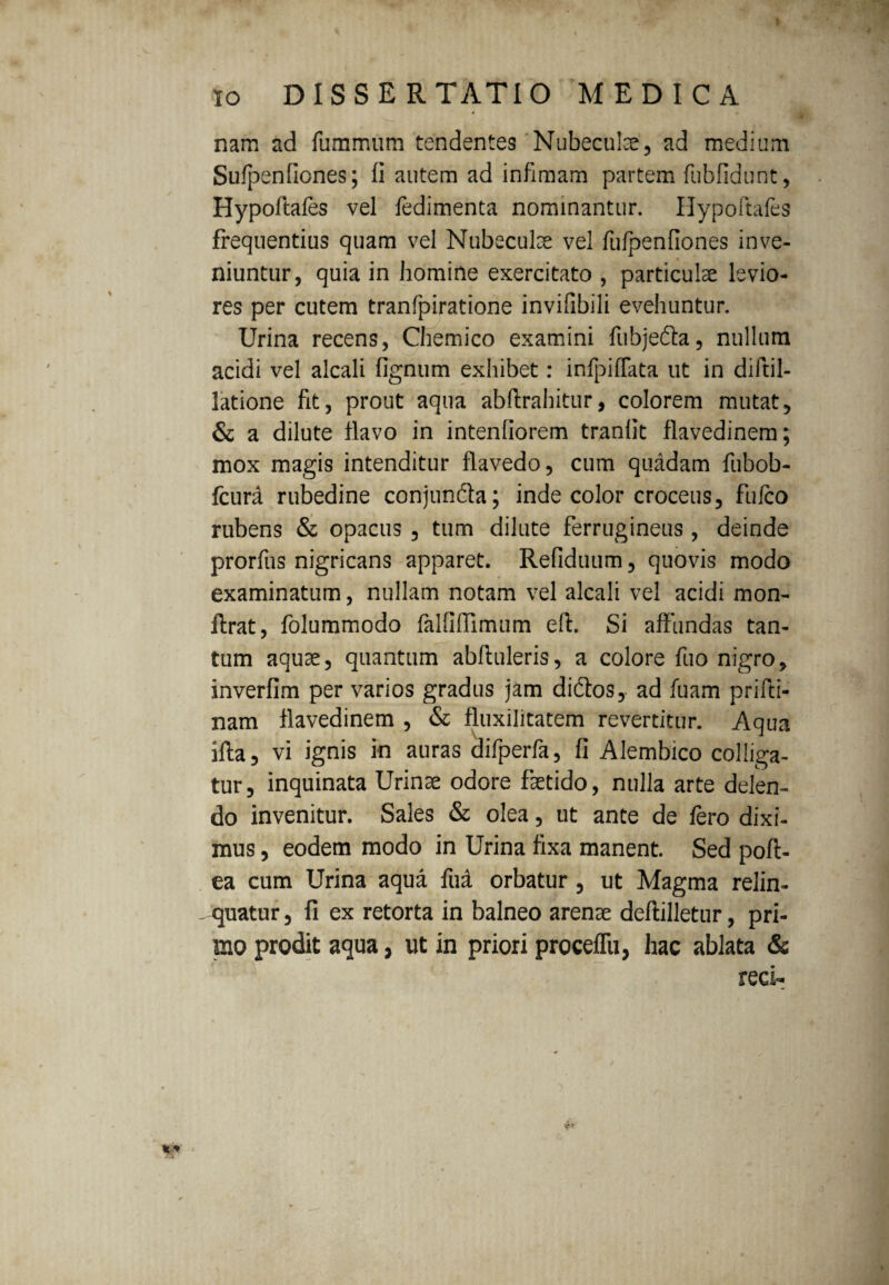 nam ad fummum tendentes Nubeculae, ad medium Sufpenfiones; fi autem ad infimam partem fubfidunt, Hypoftafes vel fedimenta nominantur. Hypoftafes frequentius quam vel Nubeculae vel fufpenfiones inve¬ niuntur, quia in homine exercitato , particulae levio¬ res per cutem tranfpiratione invifibili evehuntur. Urina recens, Chemico examini fubje&a, nullum acidi vel alcali fignum exhibet: infpiffata ut in diftil- latione fit, prout aqua abftrahitur, colorem mutat, & a dilute flavo in intentiorem tranfit flavedinem; mox magis intenditur flavedo, cum quadam fubob- fcura rubedine conjun&a; inde color croceus, fufco rubens & opacus , tum dilute ferrugineus, deinde prorfus nigricans apparet. Refiduum, quovis modo examinatum, nullam notam vel alcali vel acidi mon- ftrat, folummodo falfiffimum efl. Si affundas tan¬ tum aquae, quantum abftuleris, a colore fuo nigro, inverfim per varios gradus jam didlos, ad fuam prifti- nam flavedinem , & fluxilitatem revertitur. Aqua ifta, vi ignis in auras difperfa, fi Alembico colliga¬ tur, inquinata Urinae odore faetido, nulla arte delen¬ do invenitur. Sales & olea, ut ante de fero dixi¬ mus , eodem modo in Urina fixa manent. Sed pofl- ea cum Urina aqua fua orbatur , ut Magma relin- - quatur, fi ex retorta in balneo arenae deflilletur, pri¬ mo prodit aqua, ut in priori proceflii, hac ablata &