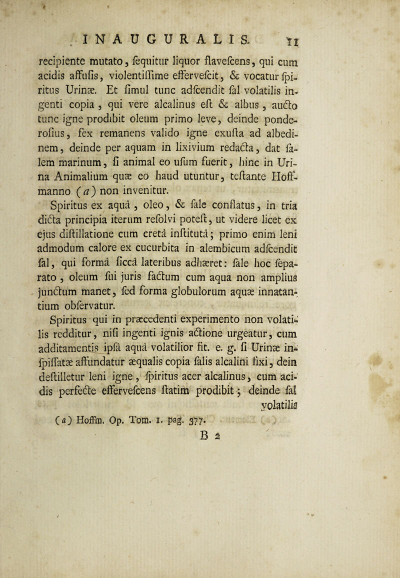 $ I N A U G U R A L I S. ti recipiente mutato, fequitur liquor flavefcens, qui cum acidis affufis, violentiflime effervefcit, & vocatur Ipi- ritus Urinae. Et fimul tunc adfcendit fal volatilis in¬ genti copia , qui vere alcalinus eft & albus, autffo tunc igne prodibit oleum primo leve, deinde ponde- rofius, fex remanens valido igne exuffa ad albedi- nem, deinde per aquam in lixivium redada, dat fa- lem marinum, fi animal eo ufum fuerit, bine in Uri¬ na Animatium quae eo haud utuntur, teftante Hoft- manno (a) non invenitur. Spiritus ex aqua , oleo, & fale conflatus, in tria didta principia iterum refolvi poteft, ut videre licet ex ejus diflillatione cum creta inftitutd; primo enim leni admodum calore ex cucurbita in alembicum adfcendit fal, qui forma ficcd lateribus adhaeret: fale hoc fepa- rato , oleum fui juris fadhim cum aqua non amplius jundtum manet, led forma globulorum aquae innatan¬ tium obfervatur. Spiritus qui in praecedenti experimento non volati.’ lis redditur, nifi ingenti ignis aftione urgeatur, cum additamentis ipfa aqua volatilior fit. e. g. fi Urinae in- fpiflatae affundatur aequalis copia falis alcalini fixi, dein deftilletur leni igne , Jpiritus acer alcalinus, cum aci-' dis perfecte effervefeens ftatim prodibit j deinde fal yolatilis (a) Hoffm. Op. Tom. I. pag. 377. /