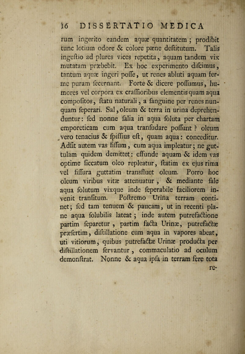 rum ingerito eandem aquae quantitatem ; prodibit tunc lotium odore & colore paene deftitutum. Talis ingeftio ad plures vices repetita, aquam tandem vix mutatam praebebit. Ex hoc iexperimento dilcimus, tantum aquae ingeri pofle, ut renes abluti aquam fer¬ ine puram fecernant. Forte & dicere pofliimus, hu- * mores vel corpora ex craffioribus elementis quam aqua compofitos, ftatu naturali, a fanguine per renes nun¬ quam feperari. Sal,oleum & terra in urina deprehen¬ duntur: fed nonne falia in aqua foluta per chartam emporeticam cum aqua tranfudare poflunt ? oleum vero tenacius & fpiffius eft, quam aqua: conceditur. Adflt autem vas fidum, cum aqua impleatur; ne gut¬ tulam quidem demittet: effunde aquam & idem vas optime ficcatum oleo repleatur, flatim ex ejus rima vel fifTura guttatim transfluet oleum. Porro hoc oleum viribus vitae attenuatur , & mediante fale aqua folutum vixque inde feperabile faciliorem in¬ venit tranfitum. Poftremo Urina terram conti¬ net; fed tam tenuem & paucam, ut in recenti pla¬ ne aqua folubilis lateat; inde autem putrefaftione partim feparetur , partim fadta Urinae, putrefadfae praefertim, diflillatione cum aqua in vapores abeat, uti vitiorum, quibus putrefadlae Urinae produdta per diftillationem fervantur, commaculatio ad oculum demonftrat. Nonne & aqua ipfa in terram fere tota re-