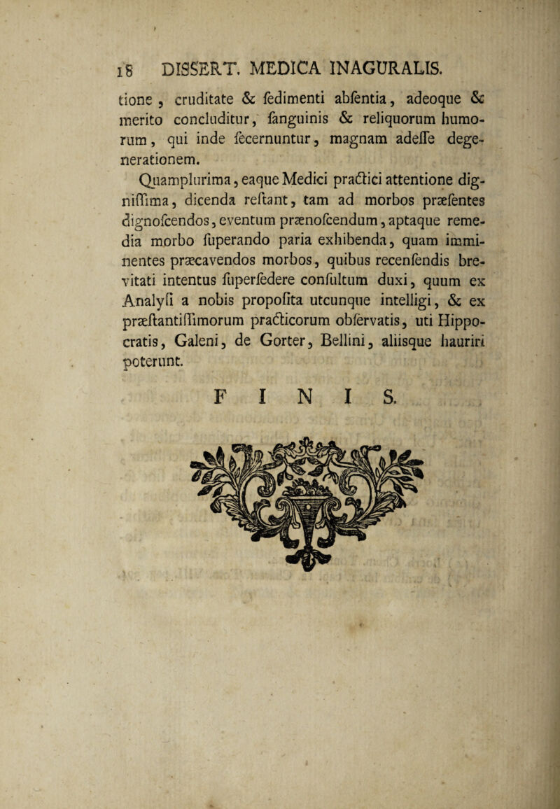 > IS DISSERT. MEDICA INAGURALIS. tione , cruditate & ledimenti abfentia, adeoque & merito concluditur, fanguinis & reliquorum humo¬ rum , qui inde fecernuntur, magnam adefle dege¬ nerationem. Quamplurima, eaque Medici pra&ici attentione dig- niflima, dicenda reftant, tam ad morbos prsefentes dignofcendos, eventum prsenofcendum, aptaque reme¬ dia morbo fuperando paria exhibenda, quam immi¬ nentes praecavendos morbos, quibus recenfendis bre¬ vitati intentus fuperfedere confultum duxi, quum ex Analyli a nobis propofita utcunque intelligi, & ex praeftantiffimorum prafticorum obfervatis, uti Hippo¬ cratis, Galeni, de Gorter, Bellini, aliisque hauriri poterunt. FINIS.