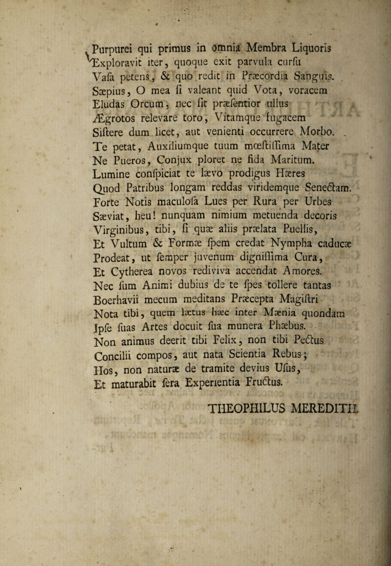 Purpurei qui primus in omnia Membra Liquoris Exploravit iter, quoque exit parvula curfti Vafa petens, & quo redit in Praecordia Sanguis. Saepius, O mea fi valeant quid Vota, voracem Eludas Orcum, nec fit praefentior ullus HLgrotos relevare toro, Vitamque fugacem Siftere dum licet, aut venienti occurrere Morbo. . Te petat, Auxiliumque tuum moeftiffima Mater Ne Pueros, Conjux ploret ne fida Maritum. Lumine confpiciat te laevo prodigus Haeres Quod Patribus longam reddas viridemque Sene&am. Forte Notis maculofa Lues per Rura per Urbes Saeviat, heu! nunquam nimium metuenda decoris Virginibus, tibi, fi quae aliis praelata Puellis, Et Vultum & Formae fpem credat Nympha caducae Prodeat, ut femper juvenum dignifiima Cura, Et Cytherea novos rediviva accendat Amores. Nec fum Animi dubius de te fpes tollere tantas Boerhavii mecum meditans Praecepta Magifiri Nota tibi, quem laetus haec inter Maenia quondam Jpfe fuas Artes docuit fua munera Phaebus. • Non animus deerit tibi Felix, non tibi Pedtus Concilii compos, aut nata Scientia Rebus; Hos, non naturae de tramite devius Ufus, Et maturabit fera Experientia Frudtus. TIIEOPHILUS MEREDITII