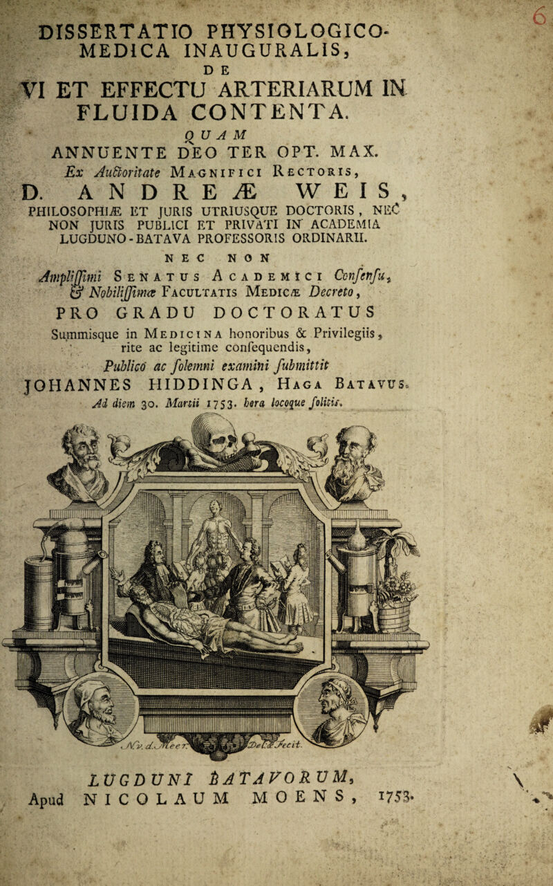 DISSERTATIO PHYSIOLOGICO- MED1CA INAUGURALIS, VI ET EFFECTU ARTERIARUM IN FLUIDA CONTENTA. QUAM ANNUENTE DEO TER OPT. MAX. Ex AuCloritate Magnifici Rectoris, D. ANDREi® W E I S 5 PHILOSOPHIiE ET JURIS UTRIUSQUE DOCTORIS , NEC NON JURIS PUBLICI ET PRIVATI IN' ACADEMIA LUGDUNO - BATAVA PROFESSORIS ORDINARII. NEC NON liffimi Senatus Academici Confettfu* f NobiliJJimce Facultatis Medica Decreto, PRO GRADU DOCTORATUS Summisque in Medicina honoribus & Privilegiis, rite ac legitime confequendis, - Publico ac fokmni examini fubmittit JOHANNES IIIDDINGA, Haga Batavus. Ad diem 30. Manii 1753. hera locoque folitis. LUGDUNI &ATAFORUM, Apud NICOLAUM MOENS, 1753*