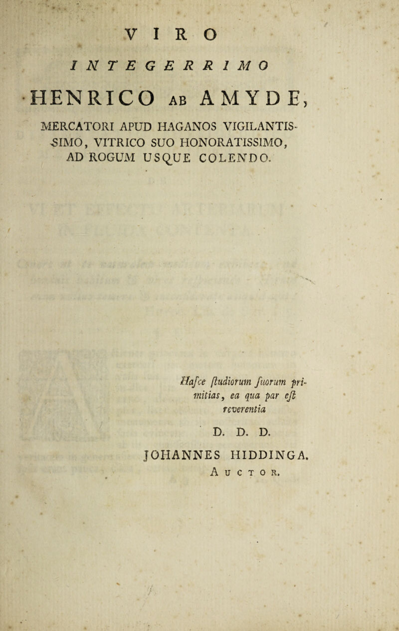 VIRO INTEGERRIMO HENRICO ab AMYDE, MERCATORI APUD HAGANOS VIGILANTIS- -SIMO, VITRICO SUO HONORATISSIMO, AD ROGUM USQUE COLENDO. Hafce [ludiorum fuorum pri¬ mitias, ea qua par eji reverentia D. D. D. JOHANNES HIDDINGA. Auctor, /