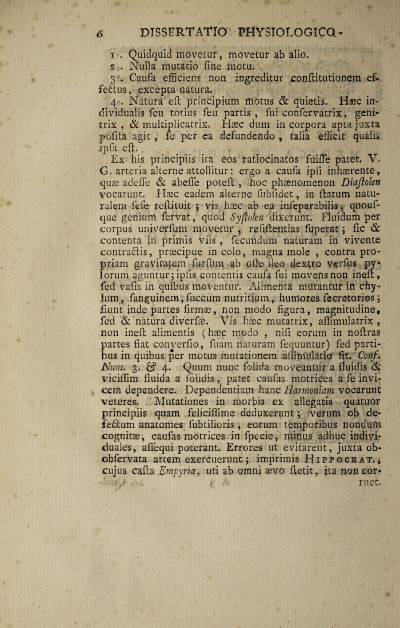 * . *• ■ r * V . / ■ * ♦ •• ' A - 4 . m. Quidquid movetur, movetur ab alio. fi0. Nulla mutatio fine motu. 3°. Caufa efficiens non ingreditur conftitutionem ef* fefitus, excepta natura. 4c. Natura eft principium motus & quietis. Haec in¬ di vidualis feu totius feu partis, fui confervatrix, geni¬ trix, & mukiplicatrix. Haec dum incorpora apta juxta polita agit , fe per ea defundendo , talia efficit qualis ipfa eft. Ex his principiis ita eos ratiocinatos fuifle patet. V. G. arteria alterne attollitur: ergo a caufa ipli inhaerente, quae adefle & abeffe poteft , hoc phaenomenon Diajlolen vocarunt. Haec eadem alterne fublidet, in flatum natu¬ ralem fefe rcftituit ; vis haec ab ea infeparabilis, quouf- que genium fervat, quod Syftden dixerunt. Fluidum per corpus univerfum movetur , reGftcntias fuperat; fic & contenta in primis viis , fecundum naturam in vivente contradis, praecipue in colo, magna mole , contra pro¬ priam gravitatem • furfum ab olle ileo dextro verfus py¬ lorum aguntur; iplis contentis caufa fui movens non ineil, fed vafis in quibus moventur. Alimenta mutantur in chy¬ lum, fanguinem, fuccum nutritium, humores fecretorios; fiunt inde partes firmae, non modo figura, magnitudine, fed & natura diverfae. Vis haec mutatrix, affimulatrix , non inefl alimentis (haec modo , nili eorum in noffcras partes fiat converfio, fuam naturam fequuntur) fed parti¬ bus in quibus per motus mutationem aiiimulatio fit. Conf* Nmn. 3. & 4. Quum nunc folida moveantur a fluidis & viciffim fluida a foiidis, patet caufas motrices a fe invi¬ cem dependere. Dependentiam hanc Harmoniam vocarunt veteres. Mutationes in morbis ex allegatis quatuor principiis quam feliciffime deduxerunt; verum ob de- fedlum anatomes fubtilioris , eorum temporibus nondum cognitae, caufas motrices in lpecie, minus adhuc indivi- duales, aflequi poterant. Errores ut evitarent, juxta ob- obfervata artem exercuerunt; imprimis Hippocrat., cujus calla Empyria, uti ab omni xvo fletit, ita non cor- ij t > met.