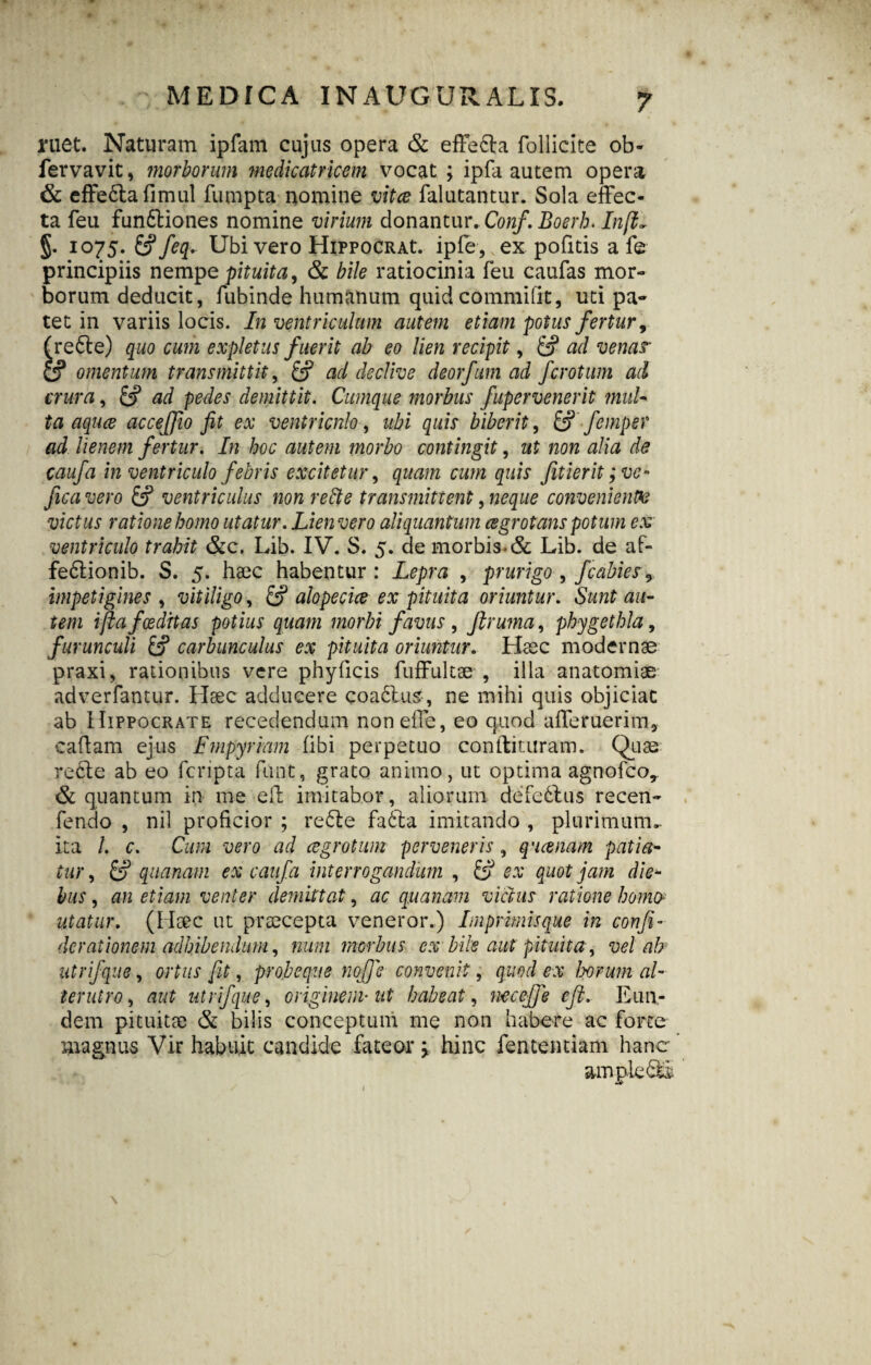 MEDICA INAUGURALIS. ruet. Naturam ipfam cujus opera & effera follicite ob- fervavit, morborum medicatricem vocat ; ipfa autem opera & effe6tafimul fumpta nomine vitee falutantur. Sola effec¬ ta feu funftiones nomine virium donantur. Conf. Boerh. Infi- §. 1075. &? feq. Ubi vero HiPPOCRAt. ipfe, vex pofitis a fe principiis nempe pituita, & bile ratiocinia feu caufas mor¬ borum deducit, fubinde humanum quid commifit, uti pa¬ tet in variis locis. In ventriculum autem etiam potus fertur, (re6te) quo cum expletus fuerit ab eo lien recipit, £? ad venar & omentum transmittit, fcf ad declive deorfum ad ferotum ad crura, £? ad pedes demittit. Cumque morbus fupervenerit mul¬ ta aquee acceffio fit ex ventriculo, ubi quis biberit, & femper ad lienem fertur. In hoc autem morbo contingit, ut non alia de caufa in ventriculo febris excitetur, quam cum quis fitierit ;vc° fica vero ventriculus non rette transmittent, neque conveniente victus ratione homo utatur. Lien vero aliquantum cegrotans potum ex ventriculo trahit &c. Lib. IV. S. 5. de morbis-& Lib. de af- fe6tionib. S. 5. haec habentur : Lepra , prurigo , fcabies9 impetigines , vitiligo, alopecice ex pituita oriuntur. Sunt au¬ tem i fla foeditas potius quam morbi favus , Jlruma, phygethla, furunculi carbunculus ex pituita oriuntur. Haec modernae praxi, rationibus vere phylicis fuffultae , illa anatomiae adverfantur. Haec adducere coa6lus, ne mihi quis objiciat ab Hippocrate recedendum noneffe, eo quod afferuerim* cadam ejus Empyriam (ibi perpetuo condituram. Quae recte ab eo fcripta funt, grato animo, ut optima agnofeo, & quantum in me eff imitabor, aliorum defedtus recen- fendo , nil proficior ; re6te fa6ta imitando , plurimum- ita /. c. Cum vero ad aegrotum perveneris, queenam patia¬ tur , £p quanam ex caufa interrogandum , & ex quot jam die* hus, an etiam venter demittat, ac quanam victus ratione homo utatur. (Haec ut praecepta veneror.) Imprimis que in conji- derationem adhibendum, num morbus ex bile aut pituita, vel ah utrifque, ortus fit, proleque noffie convenit, quod ex horum al¬ terutro , aut utrifque, originem• ut habeat, nec eff e eft. Eun¬ dem pituitae & bilis conceptum me non habere ac forte magnus Vir habuit candide fateor y hinc fententiam hanc ampie&S