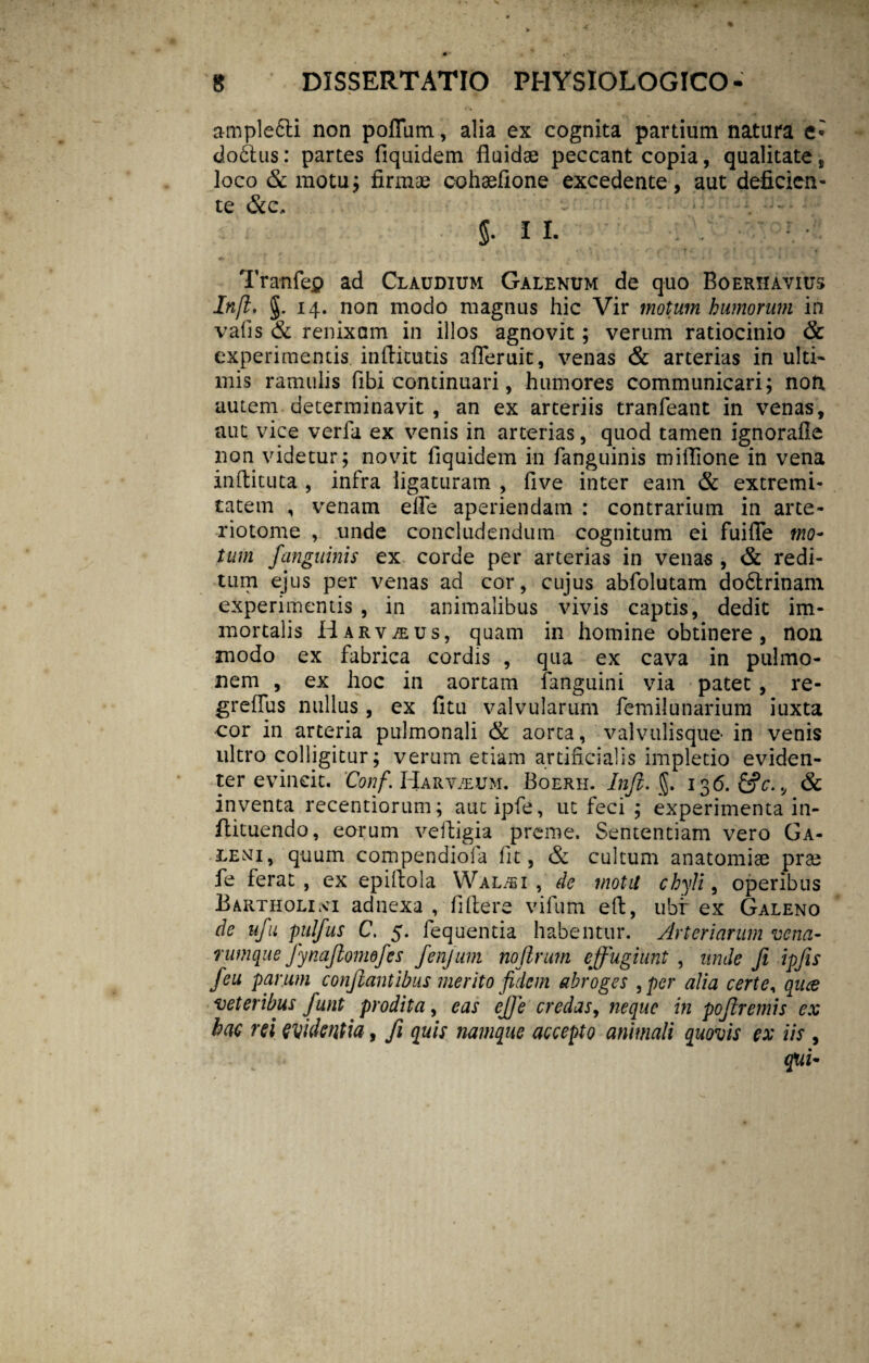ample&i non polium, alia ex cognita partium natura e» dodtus: partes fiquidem fluidae peccant copia, qualitate , loco & motu; firmae cohaefione excedente, aut deficien¬ te &c, §• II. Tranfep ad Claudium Galenum de quo Boerhavius Infl. g. 14. non modo magnus hic Vir motum humorum in vafis & renixam in illos agnovit; verum ratiocinio & experimentis inflicutis afleruit, venas & arterias in ulti¬ mis ramulis fibi continuari, humores communicari; non, autem determinavit , an ex arteriis tranfeant in venas, aut vice verfa ex venis in arterias, quod tamen ignorafle non videtur; novit fiquidem in fanguinis miflione in vena inftituta , infra ligaturam , five inter eam & extremi¬ tatem , venam efle aperiendam : contrarium in arte- riotome , unde concludendum cognitum ei fuifle mo¬ tum fanguinis ex corde per arterias in venas , & redi¬ tum ejus per venas ad cor, cujus abfolutam do6trinam experimentis , in animalibus vivis captis, dedit im¬ mortalis Harv/eus, quam in homine obtinere, non modo ex fabrica cordis , qua ex cava in pulmo¬ nem , ex hoc in aortam fanguini via patet , re- greflus nullus, ex fitu valvularum femilunarium iuxta cor in arteria pulmonali & aorta, valvulisque- in venis ultro colligitur; verum etiam artificialis impletio eviden¬ ter evincit. Conf. Harv/eum. Boerh. Injl. §. 136. &c. v & inventa recentiorum; autipfe, ut feci ; experimenta in- flituendo, eorum veftigia preme. Sententiam vero Ga¬ leni, quum compendiofa fit, & cultum anatomiae prte fe ferat, ex epiflola Wal/bi , de mota chyli, operibus Bartholini adnexa , fiftere vifum effc, ubf ex Galeno de ufu pulfus C. 5. fequentia habentur. Arteriarum vena- rumque fynajlonwjes fenjum nojlrum effugiunt , unde fi ipfis feu parum conflantibus merito fidem abroges , per alia certe, qua veteribus funt prodita, eas effc credas, neque in poflremis ex hac rei evidentia, fi quis namque accepto animali quovis ex iis , qui-