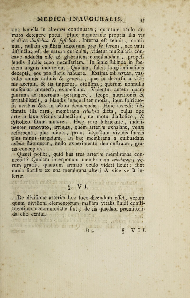 tina lamella in alteram continuatae ; quantum oculo ar¬ mato detegere potui. Huic membranae propria illa vis elaftica diajlolica & fyjlolica. . Interna eft tenuis , contio nua, nullam ex fibris texturam prae fe ferens, nec valis diftin&a; eft de natura cuticulae, videtur mufcularis con¬ cavo addu&a efle ad glabritiem conciliandam , propel¬ lendis fluidis adeo neceflariam. In fenio fubinde in fpe * ciem unguis indurefcit. Quidam, fulcis longitudinalibus decepti, eos pro fibris habuere. Extima eft nervea, vas¬ culis omnis ordinis & generis , quae in decurfu a vici¬ nis accipit, & iis impertit, ditiflima ; quorum nonnulla mufculari immerfa, evanefcunt. Videntur autem quam plurima ad internam pertingere , fcopo nutritionis <5c irritabilitatis, a blandis inaequaliter motis, item fpirituo- fis acribus &c. in adlum deducendae. Huic accedit fub- ftantia illa rara, membrana cellulofa di6ta, cujus ope arteria laxe vicinis adnediitur , ne motu diaftolico , <& fyftolico fltum mutaret. Haec rore lubricante , indefi- nenter renovato, irrigua, quem arteriae exhalant, venae reforbent , plus minus , prout fubjedlum vividis fuccis plus minus turgidum. In hac membrana a quibusdam cellula ftatuuntur, nullo experimento demonftratae , gra¬ tis conceptae. Quaeri pollet , quid has tres arteriae membranas con- ne£tat? Quidam interponunt membranam cellularem; ve¬ rum gratis, quantum armato oculo videri licuit : funt modo fibrillae ex una membrana alteri & vice verfa in¬ fertae. i vi. De divifione arteriae hoc loco dicendum effet, verum quum divifioni elementorum maflam vitalis fluidi confli- tuentium accommodat® fint s de iis quaedam praemitten¬ da efle cenfui.