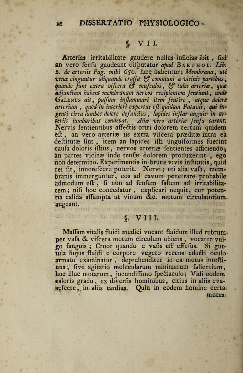 $• VII. Arterias irritabilitate gaudere nullus inficias ibit, fed an vero fenfu gaudeant difputatur apud Barthol. Libi 2. de arteriis Pag. mihi 65o. haec habentur; Membrana, uti vena cinguntur aliquando crajja £? communi a vicinis partibus t quando funt extra vifcera & mufculos, &? tales arteria, qua adjunttam habent membranam nervos recipientem fentiunt 9 unde Galenus ait, pulfum inflammari item fentire , atque dolere arteriam , quod in interiori expertus eji quidam Patavii, qui in* genti circa lumbos dolore defundas, lapides inftar unguir in ar¬ teriis lumbaribus condebat. Alia vero arteria fenfu carent. Nervis fentientibus affe6tis oriri dolorem certum quidem eft , an vero arteriae iis extra vifcera praeditae intra ea deflitutae fint , item an lapides ifti unguiformes fuerint caufa doloris iftius, nervos arteriae fentientes afficiendo, an partes vicinae inde tenfae dolorem produxerint , ego non determino. Experimentis in brutis vivis inftitutis, quid rei fit, innotelcere-poterit. Nervi; uti alia vafa, mem* branis immerguntur , eos ad cavum penetrare probabile admodum eft', fi non ad fenfum faltem ad irritabilita¬ tem; nifi hoc concedatur, explicari nequit, cur poten* tia calida affumpta ut vinum &c. motum circulatorium, augeant. §. VI I I. Maflam vitalis fluidi medici vocant fluidum illud rubrum* per vafa & vifcera motum circulum obiens , vocatur vul¬ go fanguis ; Cruor quando e vafis eft effufus. Si gut¬ tula hujus fluidi e corpore vegeto recens edu6ii oculo< armato examinatur, deprehenditur in ea motus intefti- jhis , five agitatio molecularum minimarum falientium, huc illuc motarum, jucundiflimo fpedtaculo; Vidi eodem caloris gradu, ex diverfis hominibus, citius in aliis eva- nefceje^in aliis tardius. Quin in eodem homine certa motus