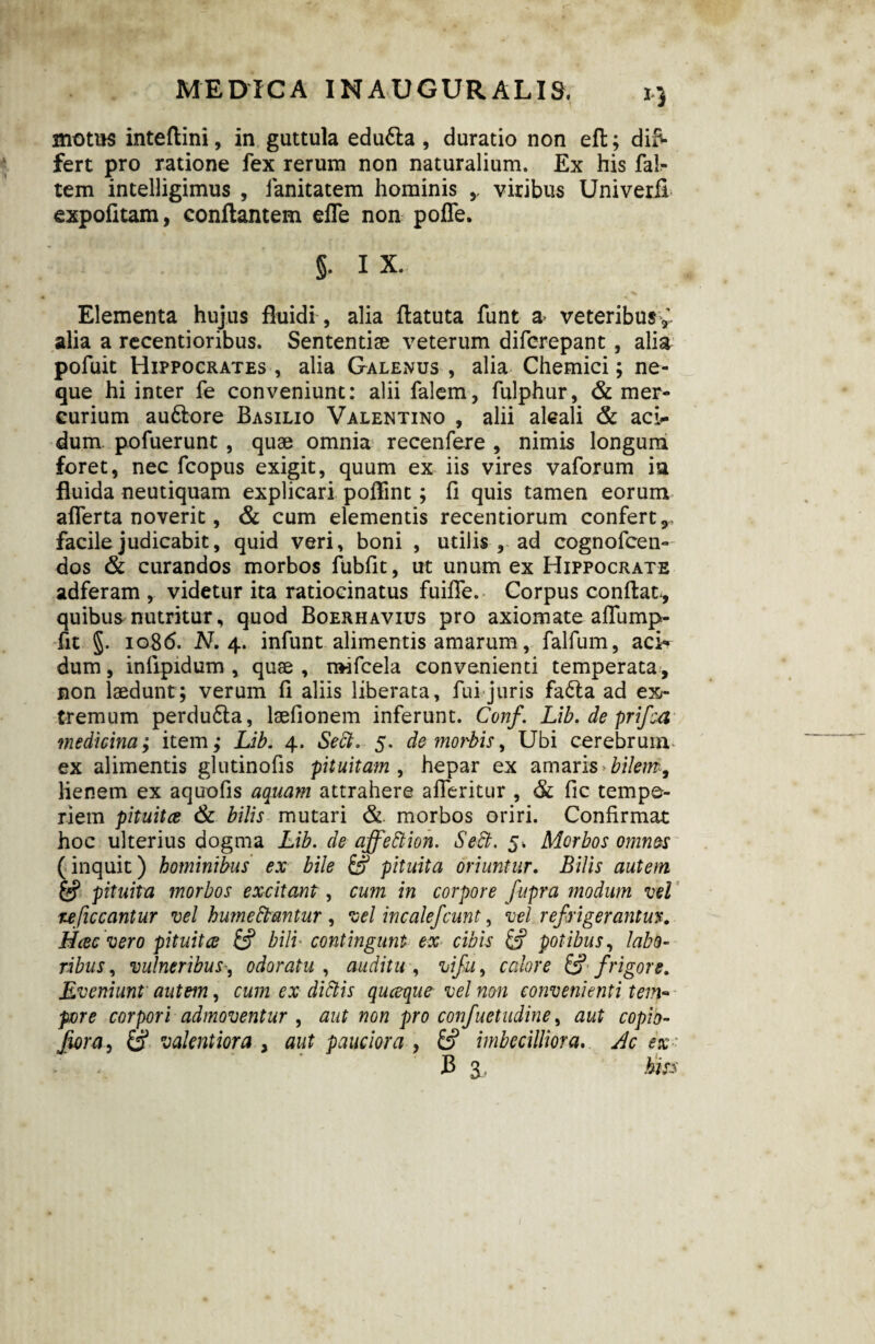 motus inteftini, in guttula edufta , duratio non efh; dif¬ fert pro ratione fex rerum non naturalium. Ex his fal?- tem intelligimus , lanitatem hominis viribus Univeril expofitam, conflantem efle non poffe. §• ix. Elementa hujus fluidi, alia flatuta funt a> veteribus* alia a recentioribus. Sententiae veterum difcrepant , alia pofuit Hippocrates , alia Galenus , alia Chemici; ne¬ que hi inter fe conveniunt: alii falem, fulphur, & mer¬ curium au&ore Basilio Valentino , alii alcali & aci¬ dum pofuerunt , quae omnia recenfere , nimis longum foret, nec fcopus exigit, quum ex iis vires vaforum in fluida neutiquam explicari polline; li quis tamen eorum afferta noverit, & cum elementis recentiorum confert,, facile judicabit, quid veri, boni , utilis , ad cognofcen- dos & curandos morbos fubfit, ut unum ex Hippocrate adferam , videtur ita ratiocinatus fuifie. Corpus conflat-, quibus nutritur, quod Boerhavius pro axiomate aflump- fit §. 1086. N. 4. infunt alimentis amarum, falfum, aci-* dum, infipidum , quae , nwfcela convenienti temperata, non laedunt; verum fi aliis liberata, fui juris fa£la ad ex¬ tremum perdudta, laelionem inferunt. Conf. Lib. de prifea medicina; item,* Lib. 4. Sect. 5. de morbis, Ubi cerebrum ex alimentis glutinofis pituitam , hepar ex amaris bilem9 lienem ex aquofis aquam attrahere afleritur , & fic tempe¬ riem pituitee & bilis mutari &. morbos oriri. Confirmat hoc ulterius dogma Lib. de affedtion. Sedi. 5. Morbos omn&s (inquit) hominibus ex bile & pituita oriuntur. Bilis autem & pituita morbos excitant , cum in corpore fupra modum vel uficcantur vel humedbantur , vel incalefcunt, vel refrigerantur. Mcecvero pituitee bili contingunt ex cibis & potibus, labo¬ ribus, vulneribusodoratu , auditu , vifu, calore & frigore. Eveniunt' autem, cum ex didlis queeque vel non convenienti tem~ pore corpori admoventur , aut non pro conf,uetudine, aut copio- fwra, & valentiora , aut pauciora , imbecilliora. Ac ex ■ B 3, hiss