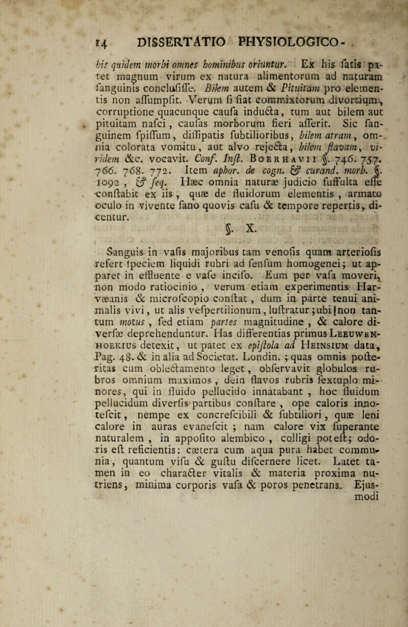 bis quidem morbi omnes hominibus oriuntur. Ex his fatis pa- tet magnum virum ex natura alimentorum ad naturam fanguinis conclufifle. Bilem autem & Pituitam pro elemen¬ tis non affumpfit. Verum fi fiat commixtorum divortium, corruptione quacunque caufa indu6la, tum aut bilem aut pituitam nafci, caufas morborum fieri aflerit. Sic fan- guinem fpifium, diflipatis fubtilioribus, bilem atram, om¬ nia colorata vomitu, aut alvo reje£la, bilem flavam, vi¬ ridem &c. vocavit. Conf. Inft. Boerhavii §. 746. 757. 7 66. 7 68. 772. Item aphor. de cogn. & cur and. morb. §. 1092 , & feq. Haec omnia naturae judicio fuffulta efie conflabit ex iis , quae de fluidorum elementis , armato oculo in vivente fano quovis cafu & tempore repertis, di¬ centur. 5. X. Sanguis in vafis majoribus tam venofis quam arteriofis refert Ipeciem liquidi rubri ad fenfum homogenei; ut ap¬ paret in effluente e vafe incifo. Eum per vafa moveri^ non modo ratiocinio , verum etiam experimentis Har- vaeanis & microfcopio conflat , dum in parte tenui ani¬ malis vivi, ut alis vefpertilionum , luftratur ;ubi jnon tan¬ tum motus , fed etiam partes magnitudine , & calore di- verfse deprehenduntur. Has differentias primus Leeuyven- hoekius detexit, ut patet ex epijlola ad Heinsium data, Pag. 48. & in alia ad Societat. Londin. ; quas omnis pofle- ritas cum oblectamento leget, obfervavit globulos ru¬ bros omnium maximos , dein flavos rubris fextuplo mi¬ nores, qui in fluido pellucido innatabant , hoc fluidum pellucidum diverfis partibus conflare , ope caloris inno- tefcit, nempe ex concrefcibili fubtiliori, quae leni calore in auras evanefcit ; nam calore vix fuperante naturalem , in appofito alembico , colligi poteft; odo¬ ris efl reficientis: csetera cum aqua pura habet commu¬ nia, quantum vifu & guflu difcernere licet. Latet ta¬ men in eo charadfler vitalis & materia proxima nu¬ triens, minima corporis vafa & poros penetrans. Ejus¬ modi