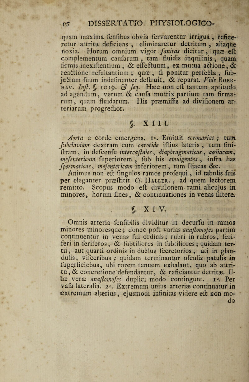 quam maxima fenfibus obvia fervarentur irrigua , refice¬ retur attritu deficiens , eliminaretur detritum , aliaque noxia. Horum omnium vigor fanitas dicitur , quae eft complementum caufarum , tam fluidis inquilinis , quam firmis inexiflentium , *& effe6tuum, ex mutua asione, & readlione refultantium ; quae , fi ponitur perfe&a , fub- jeftum fuum indefinenter deflruit, & reparat. Vide Boer- H4v. In fi. §. 1019. & feq. Haec non eft tantum aptitudo ad agendum, verum & caufa motrix partium tam firma¬ rum , quam fluidarum. His praemiffis ad divifionem ar¬ teriarum progredior. 5. X I I I. Jlorta e corde emergens. i°. Emittit coronarias ; tum fubclaviam dextram cum carotide iftius lateris , tum fini- ftram, in defcenfu inter cafiales ^ diaphragmaticas, cceliacam^ mejente ricam fuperiorem , fub his emulgentes , infra has fpeimaticas, mefentericam inferiorem , tum Iliacas &c. Animus non eft fingulos ramos profequi, id tabulis fuis per eleganter praeftitit Cl. Haller. , ad quem lefctorem remitto. Scopus modo eft divifionem- rami alicujus in minores, horum fines, & continuationes in venas fiftere. 5. X I V. Omnis arteria fenfibilis dividitur in decuffu in ramos minores minoresque; donec poft varias anafiomofes partim continuentur in venas fui ordinis; rubri in rubros, feri- feri in feriferos, & fubtiliores in fabriliores; quidam ter¬ tii , aut quarti ordinis in du6!us fecretorios , uti in glan¬ dulis, viiceribus ; quidam terminantur ofeuiis patulis in fuperficiebus, ubi rorem tenuem exhalant, quo ab attri¬ tu , & concretione defendantur, & reficiantur detritae. Il¬ lae verae anafiomofes duplici modo contingunt. i°. Per vafa lateralia. Extremum unius arteriae continuatur in extremum alterius, ejusmodi infinitas videre eft non mo¬ do