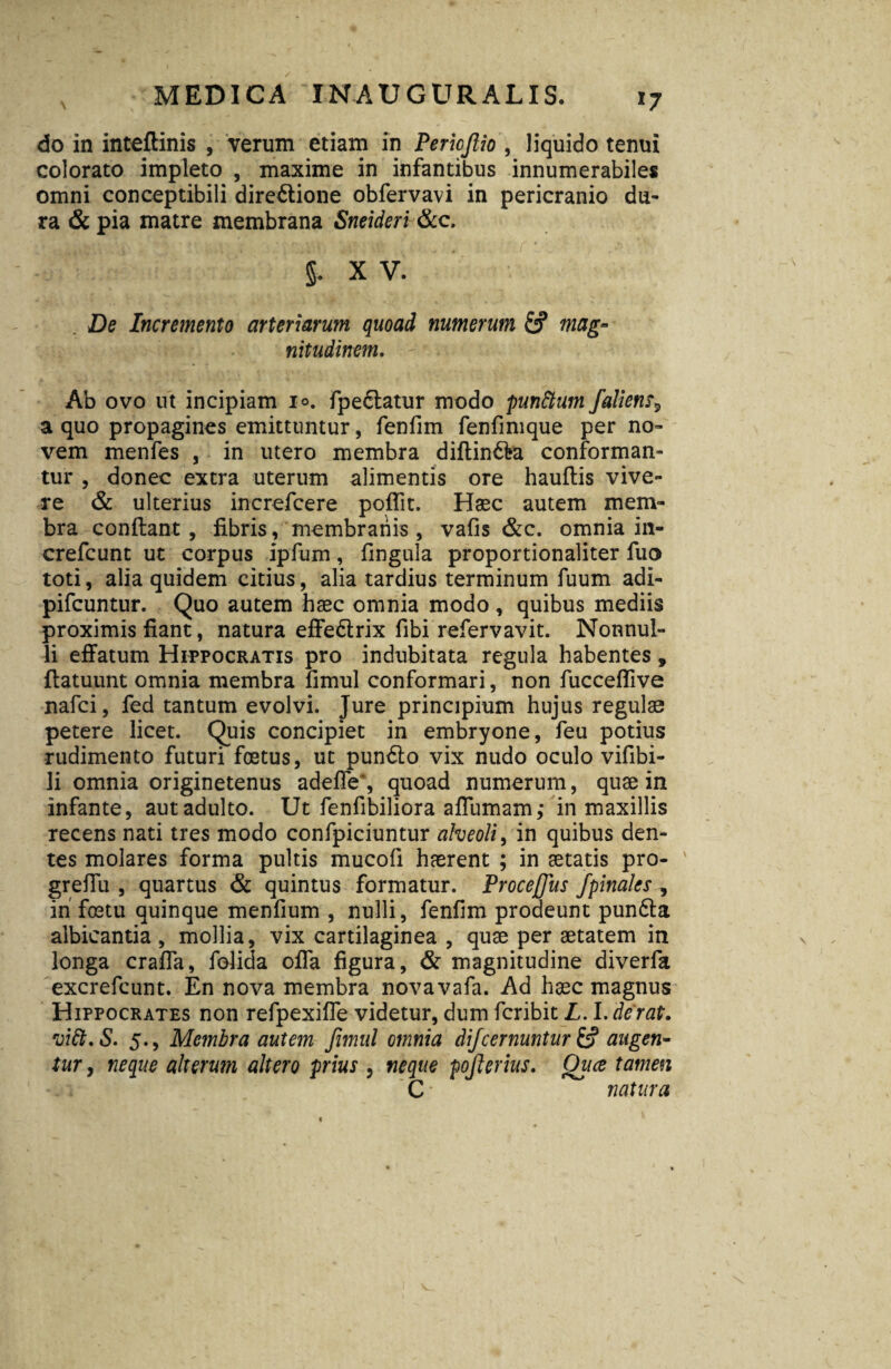 *7 do in inteftinis , verum etiam in Periofiio , liquido tenui colorato impleto , maxime in infantibus innumerabiles omni conceptibili diredtione obfervavi in pericranio du¬ ra & pia matre membrana Sneideri &c. S- XV. De Incremento arteriarum quoad numerum & mag¬ nitudinem. Ab ovo ut incipiam 1°. fpedlatur modo punttum faliena a quo propagines emittuntur, fenfim fenfimque per no¬ vem menfes , in utero membra diftin&a conforman¬ tur , donec extra uterum alimentis ore hauftis vive¬ re & ulterius increfcere poffit. Haec autem mem¬ bra conflant , fibris, membranis , vafis &c. omnia in- crefcunt ut corpus ipfum, fingula proportionaliter fuo toti, alia quidem citius, alia tardius terminum fuum adi- pifcuntur. Quo autem haec omnia modo , quibus mediis proximis fiant, natura effe&rix fibi refervavit. Nonnul¬ li effatum Hippocratis pro indubitata regula habentes, flatuunt omnia membra fimul conformari, non fucceflive nafci, fed tantum evolvi. Jure principium hujus regulae petere licet. Quis concipiet in embryone, feu potius rudimento futuri foetus, ut pundlo vix nudo oculo vifibi- li omnia originetenus adeffe', quoad numerum, quae in infante, aut adulto. Ut fenfibiliora affumam,- in maxillis recens nati tres modo confpiciuntur alveoli, in quibus den¬ tes molares forma pultis mucofi haerent ; in aetatis pro- greffu , quartus & quintus formatur. Procejjus J'pinales , in foetu quinque menfium , nulli, fenfim prodeunt pundla albicantia , mollia, vix cartilaginea , quae per aetatem in longa craffa, folida offa figura, & magnitudine diverfa excrefcunt. En nova membra novavafa. Ad haec magnus Hippocrates non refpexiffe videtur, dum fcribit L. I. derat. vitt.S. 5., Membra autem fimul omnia difcernuntur & augen¬ tur , neque alterum altero prius , neque pojlerius. Qiice tamen C• natura