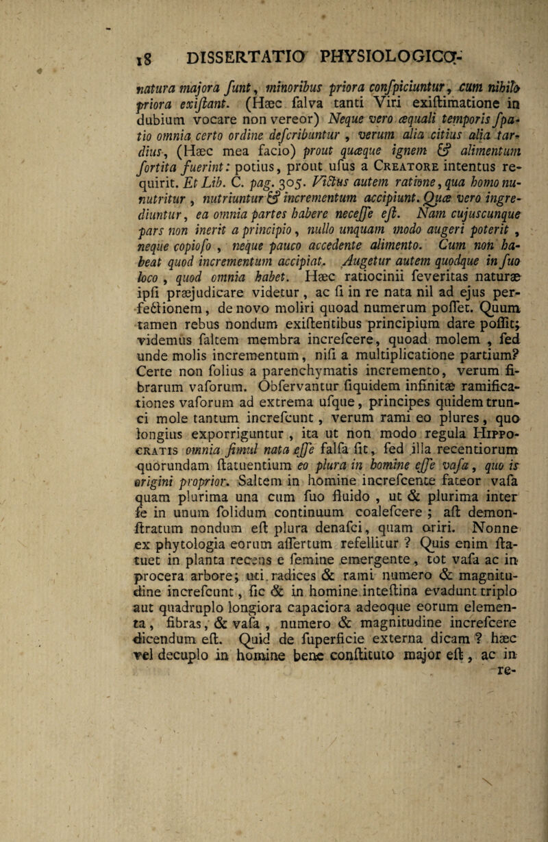 natura majora funt, minoribus priora confpiciuntur, cum nihilo •priora exifiant. (Haec falva tanti Viri exiflimatione in dubiam vocare non vereor) Neque vero aquali temporis /pa¬ tio omnia certo ordine defcribuntur , verum alia citius alia tar¬ dius, (Haec mea facio) prout quceque ignem alimentum fortita fuerint: potius, prout ufus a Creatore intentus re¬ quirit. EtLib. C. pag. 305. Vtdtus autem ratione, qua homonu- nutritur , nutriuntur & incrementum accipiunt. Qiice vero ingre¬ diuntur, ea omnia partes habere neceffe efl. Nam cujus cunque pars non inerit a principio, »«//0 unquam modo augeri poterit , copiofo , pauco accedente alimento. Cum non ha¬ beat quod incrementum accipiat. Augetur autem quodque in fuo loco , quod omnia habet. Haec ratiocinii feveritas naturae ipfi praejudicare videtur , ac fi in re nata nil ad ejus per- ■fedtionem, de novo moliri quoad numerum pollet. Quum tamen rebus nondum exiflentibus principium dare poffit; videmus faltem membra increfcere, quoad molem , fed unde molis incrementum, nifi a multiplicatione partium? Certe non folius a parenchymatis incremento, verum fi¬ brarum vaforum. Obfervantur fiquidem infinitae ramifica- tiones vaforum ad extrema ufque, principes quidem trun¬ ci mole tantum increfcunt, verum rami eo plures, quo longius exporriguntur , ita ut non modo regula Hippo¬ cratis omnia fimitl nata ejfe falfa fit, fed illa recentiorum quorundam flatuentium eo plura in homine ej/e vafa, quo is origini proprior,. Saltem in homine increfcente fateor vafa quam plurima una cum fuo fluido , ut & plurima inter fe in unum folidum continuum coalefcere ; afl demon- ftratum nondum efl plura denafci, quam oriri. Nonne ex phytologia eorum affertum refellitur ? Quis enim fla- tuet in planta recens e femine emergente, tot vafa ac ira procera arbore; uti radices & rami numero & magnitu¬ dine increfcunt, fic & in homine inteflina evadunt triplo aut quadruplo longiora capaciora ad eo que eorum elemen¬ ta , fibras, & vafa , numero & magnitudine increfcere dicendum efl. Quid de fuperficie externa dicam ? haec vel decuplo in homine bene conftituto major efl, ac in re- x