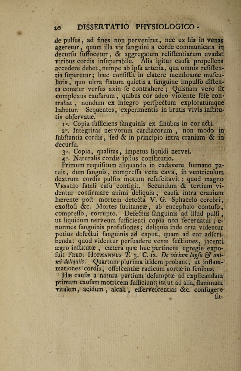 de pulflis, ad fines non perveniret, nec ex his in venas ageretur, quum illa vis fanguini a corde communicata in decurfu fuffocetur, & aggregatum refiffcentiarum evadat viribus cordis infuperabile. Alia igitur caufa propellens accedere debet,nempe ab ipfa arteria, qua omnis refiften- tia fuperetur; haec confiftit in elatere membranae mufcu- laris, quo ultra flatum quietis a fanguine impulfo diften- ta conatur verfus axin fe contrahere ; Quisnam vero fit complexus caufarum, quibus cor adeo violente fefe con¬ trahat , nondum ex integro perfpe6tum exploratumque habetur. Sequentes, experimentis in brutis vivis inflitu- tis obfervatae. i Copia fufficiens fanguinis ex finubus in cor a6ti. 2°. Integritas nervorum cardiacorum , non modo in fubflantia cordis, fed & in principio intra cranium & m decurfu. 3°. Copia., qualitas,, impetus liquidi nervei.; 40. Naturalis cordis ipfius conflitutio* Primum requifitum aliquando in cadavere humano pa¬ tuit, dumfanguis, comprefla vena cava, in ventriculum dextrum cordis pulfus motum refufcitavit; quod magno Vesalio fatali cafu contigit. Secundum & tertium vi¬ dentur confirmare animi deliquia , caufa intra cranium haerente poft mortem dete&a V. G. Sphacelo cerebri, exoftofi &c. .Mortes fubitaneae, ab encephalo contufo, compreflo, corrupto. Defe&us fanguinis ad illud pulfi , ut liquidum nerveum fufficienti copia non fecernatur ; e- normes fanguinis profufiories; deliquia inde orta videntur potius defectui fanguinis ad caput., quam ad cor adfcri- benda: quod videntur perfuadere venae fe£liones, jacenti aegro inftitutae , caetera quae huc pertinent egregie expo- fuit Fred. Hofmannus jF. 3. C. ix. De virium lapfu 6? ani¬ mi deliquiis. Quartum plurima itidem probant, ut inflam¬ mationes cordis, ofiefcentiae radicum aortae in fenibus. Hae caufae a natura partium defumptae ad explicandam primam caufam motricem fufficiunt;itaut ad alia, flammam vitalem, acidum , alcali, efferVefcentias &c. confugere fu-