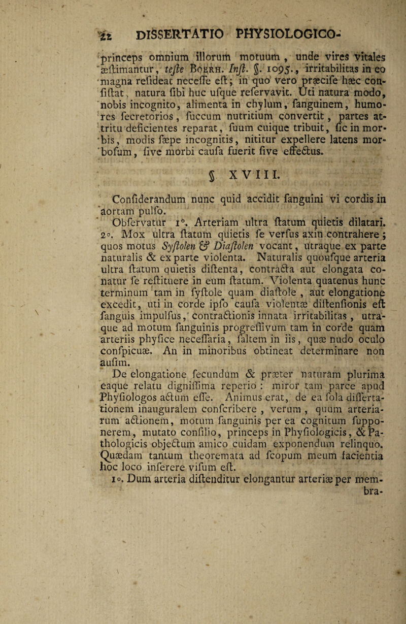 princeps omnium illorum motuum , unde vires vitales 'seftimantur ,tejle Boerh. Infl. §. 1095. , irritabilitas in eo magna refideac necefie ed; in -quo vero praecife haec con¬ fidat, natura fibi huc ufque refervavit. Uti natura modo, ‘nobis incognito, alimenta in chylum, fanguinem, humo¬ res fecretorios, fuccum nutritium convertit, partes at¬ tritu deficientes reparat, fuum cuique tribuit, fic in mor- *bis, modis faepe incognitis, nititur expellere latens mor- ‘bofum, five morbi caufa fuerit five effe&us. 5 xviii. Confiderandum nunc quid accidit fanguini vi cordis in aortam pulfo. Obfervatur i°. Arteriam ultra datum quietis dilatari. 2°. Mox ultra datum quietis fe verfus axin contrahere ; quos motus Syftolen £? Diaftokn vocant, utraque ex parte naturalis & exparte violenta. Naturalis quoufque arteria ultra datum quietis didenta, contradla aut elongata co¬ natur fe redituere in eum datum. Violenta quatenus hunc terminum tam in fydole quam diadole , aut elongatione excedit, uti in corde ipfo caufa violentas didenfionis ed fanguis impulfus, contractionis innata irritabilitas, utra¬ que ad motum fanguinis progreffivum tam in corde quam arteriis phydce necedaria, faltem in iis, quas nudo oculo confpicuae. An in minoribus obtineat determinare non aufim. De elongatione fecundum & praeter naturam plurima eaque relatu dignidima reperio : miror tam parce apud Phyfiologos a6lum eiTe. Animus erat, de ea fola difierta- tionem inauguralem confcribere , verum , quum arteria¬ rum adlionem, motum fanguinis per ea cognitum fuppo- nerem, mutato confilio, princeps in Phyfiologicis ,& Pa¬ thologicis objedlum amico cuidam exponendum relinquo. Quaedam tantum theoremata ad fcopum meum facientia hoc loco inferere vifum ed. io. Dum arteria didenditur elongantur arteriae per mem¬ bra-