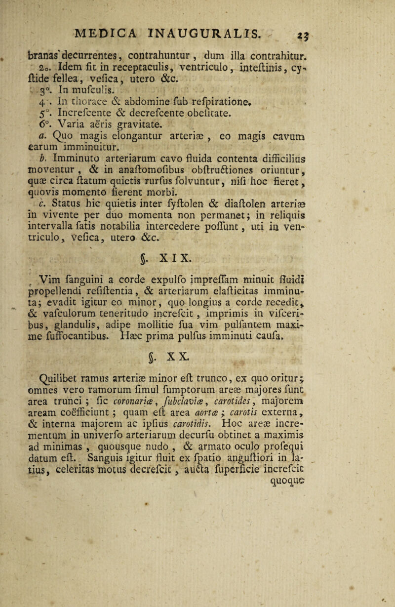 % *? branas'decurrentes, contrahuntur, dum illa contrahitur, 20. Idem fit in receptaculis, ventriculo, inteftinis, cy-* ftide fellea, vefica, utero &c. 3°. In mufculis. 4'. In thorace & abdomine fub refpiratione* 5°. Increfcente & decrefcente obelitate. 6°. Varia aeris gravitate. a. Quo magis elongantur arteriae , eo magis cavum earum imminuitur. Z>. Imminuto arteriarum cavo fluida contenta difficilius moventur, & in anaftomofibus obftru6tiones oriuntur, quae circa flatum quietis rurfus folvuntur, nift hoc fieret, quovis momento fierent morbi. c. Status hic quietis inter fyftolen & diaflolen arteriae in vivente per duo momenta non permanet; in reliquis intervalla fatis notabilia intercedere poffunt, uti in ven¬ triculo, vefica, utero &c. \ \ ( j • §. XIX. Vim languini a corde expulfo impreflam minuit fluidi propellendi refiflentia, & arteriarum elaflicitas imminu¬ ta; evadit igitur eo minor, quo longius a corde recedit, & vafculorum teneritudo increfcit , imprimis in vifceri- bus, glandulis, adipe mollitie fua vim pulfantem maxi¬ me fuffocantibus. Haec prima pulfus imminuti caufa. §. XX. Quilibet ramus arteriae minor eft trunco, ex quo oritur; omnes vero ramorum fimul fumptorum areae majores fune area trunci; fic coronarice, fub clavim, carotides, majorem aream coefficiunt ; quam eft area aortce ; carotis externa, & interna majorem ac ipfius carotidis. Hoc areae incre¬ mentum in univerfo arteriarum decurfu obtinet a maximis ad minimas , quousque nudo , & armato oculo profequi datum eft. Sanguis igitur fluit ex fpatio anguftiori in la¬ tius, celeritas motus decrefcit, au£ta fuperficie increfcit 7 quoque