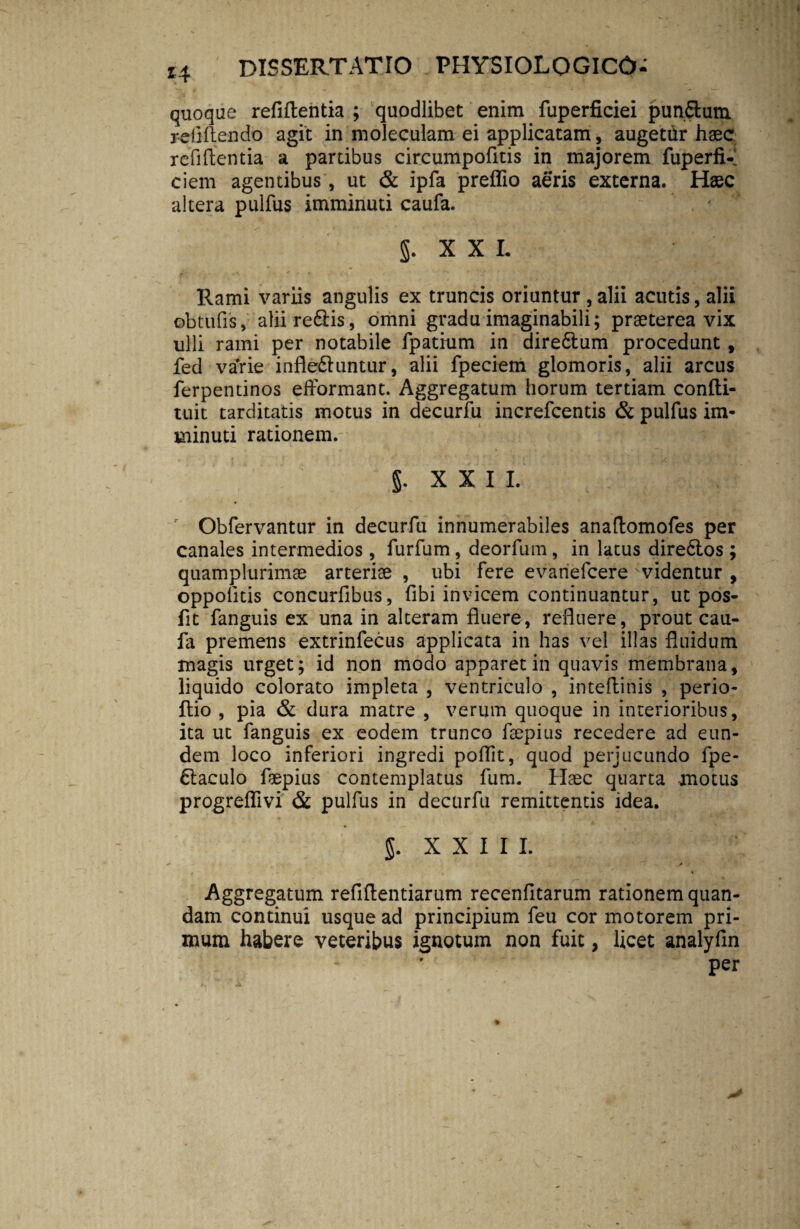*4 quoque refillentia ; quodlibet enim fuperficiei pun&um yeflflendo agit in moleculam ei applicatam, augetur haec refillentia a partibus circumpofitis in majorem fuperfK ciem agentibus, ut & ipfa preflio aeris externa. Haec altera pulfus imminuti caufa. J. XXL Rami variis angulis ex truncis oriuntur , alii acutis, alii ©btufis, aliire&is, omni gradu imaginabili; praeterea vix ulli rami per notabile fpatium in dire6tum procedunt, fed varie infle&untur, alii fpeciem glomoris, alii arcus ferpentinos efformant. Aggregatum horum tertiam confti- tuit tarditatis motus in decurfu increfcentis & pulfus im¬ minuti rationem. §. XXII. Obfervantur in decurfu innumerabiles anaftomofes per canales intermedios , furfum, deorfum , in latus dire6tos ; quamplurimae arteriae , ubi fere evanefcere ' videntur , oppofitis concurflbus, fibi invicem continuantur, ut pos- fit fanguis ex una in alteram fluere, refluere, prout cau¬ fa premens extrinfecus applicata in has vel illas fluidum magis urget; id non modo apparet in quavis membrana, liquido colorato impleta , ventriculo , inteflinis , perio- flio , pia & dura matre , verum quoque in interioribus, ita ut fanguis ex eodem trunco ftepius recedere ad eun¬ dem loco inferiori ingredi poflit, quod perjucundo fpe- dlaculo feepius contemplatus fum. Haec quarta motus progreflivi & pulfus in decurfu remittentis idea. §. X X I I I. ✓ j / Aggregatum reflllentiarum recenfitarum rationem quan- dam continui usque ad principium feu cor motorem pri¬ mum habere veteribus ignotum non fuit, licet analylin per