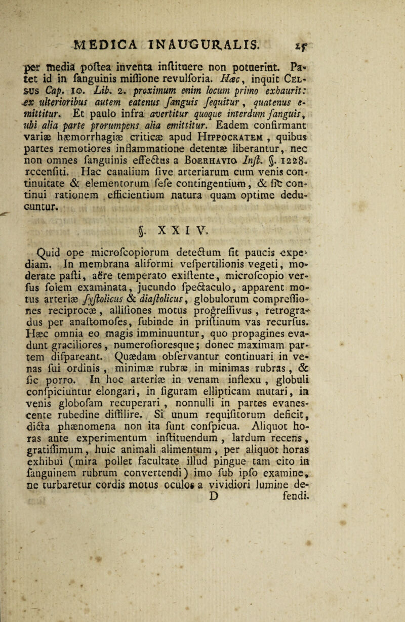 per media poftea inventa inftituere non potuerint. Pa¬ tet id in fanguinis miffione revulforia. Hcec, inquit Cel¬ sus Cap. io. Lib, 2. proximum enim locum primo exhaurit: aex ulterioribus autem eatenus J'anguis /equitur, quatenus e- mittitur. Et paulo infra avertitur quoque interdum /anguis, ubi alia parte prorumpens alia emittitur. Eadem confirmant variae haemorrhagiae criticae apud Hippocratem , quibus partes remotiores inflammatione detentae liberantur, nec non omnes fanguinis effe&us a Boerhavio Injl. §. 1228» rccenfiti. Hac canalium five arteriarum cum venis con¬ tinuitate & elementorum fefe contingentium, & fit: con¬ tinui rationem efficientium natura quam optime dedu¬ cuntur. 5. XXI V. Quid ope microfcopiorum dete&um fit paucis expe* diam. In membrana aliformi vefpertilionis vegeti, mo¬ derate pafli, a£re temperato exiflente, microfcopio ver- fus folem examinata, jucundo fpe&aculo, apparent mo¬ tus arteriae /yjiolicus & diaftolicus, globulorum compreflio- nes reciprocae, allifiones motus progreflivus , retrogra^ dus per anaftomofes, fubinde in priflinum vas recurfus. Haec omnia eo magis imminuuntur, quo propagines eva¬ dunt graciliores , numerofioresque; donec maximam par¬ tem difpareant. Quaedam obfervantur continuari in ve¬ nas fui ordinis , minimae rubrae in minimas rubras , & fic porro. In hoc arteriae in venam inflexu , globuli confpiciuntur elongari, in figuram ellipticam mutari, in venis globofam recuperari , nonnulli in partes evanes¬ cente rubedine diflilire. Si unum requifitorum deficit, di£la phaenomena non ita funt confpicua. Aliquot ho¬ ras ante experimentum inflituendum , lardum recens, gratiflimum, huic animali alimentum, per aliquot horas exhibui (mira pollet facultate illud pingue tam cito in fanguinem rubrum convertendi) imo fub ipfo examine, ne turbaretur cordis motus oculos a vividiori lumine de- D fendi.