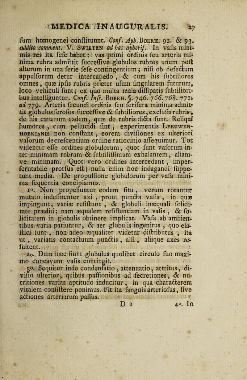 fum homogenei conflituunt. Conf. ^pfr.BoERH. 92. & 93» addito comment. V. Swieten ad has aphorij. In vafis mini¬ mis res ita fefe habet: vas primi ordinis feu arteria mi¬ nima rubra admittit fucceflive globulos rubros unum poft alterum in una ferie fefe contingentium ; nili ob defe&um appulforum detur intercapedo , & cum his fubtiliores omnes, quae ipfis rubris praeter ufum fingularem futurum, loco vehiculi funt; ex quo multa mala diflipatis fubtiliori- bus inteiliguntur. Conf ’ Inft. Boerh. §. 746. 766. 768. 772* ad 779. Arteria fecundi ordinis feu ferifera minima admit* tit globulos lerofos fucceflive & fubtiliores, exclufis rubris , de his caeterum eadem, quae de rubris di6la funt. Reliqui humores , cum pellucidi fint, experimentis Leeuwen- hoekianis non conflant , eorem divifiones ex ulteriori vaforum decrefcentium ordine ratiocinio aflequimur. Tot videntur efle ordines globulorum, quot funt vaforum in¬ ter minimam rnbram & fubtiliflimam exhalantem, aliam- ve minimam. Quot vero ordines intercedant , imper- fcrutabile prorfus eft; nulla enim hoc indagandi fuppe- tunt media. De propulfione globulorum per vafa mini¬ ma fequentia concipiamus. 10. Non propelluntur eodem fitu, verum rotantur mutato indefinenter axi , prout pun<fla vafis , in quae impingunt, variae refiflunt , & globuli inaequali folidi- tate praediti; nam aequalem refiftentiam in vafis , & fo- liditatem in globulis obtinere implicat. Vafa ab ambien¬ tibus varia patiuntur, & aer globulis ingenitus , quo eia* flici funt , non adeo aequaliter videtur diftributus , ita ut, variatis conta6luum punftis, alii, aliique axes re- fultent. 20. Dum haec fiunt globulus quolibet circulo fuo maxi¬ mo concavum vafis contingit. 30. Sequitur inde condenfatio , attenuatio, attritus, di- vifio ulterior, quibus paffionibus ad fecretiones, & nu- tritiones varias aptitudo inducitur, in qua charadterem vitalem confiftere ponimus. Fit ita fanguis arteriofus, five a&iones arteriarum paflfus» D 2 4°. In