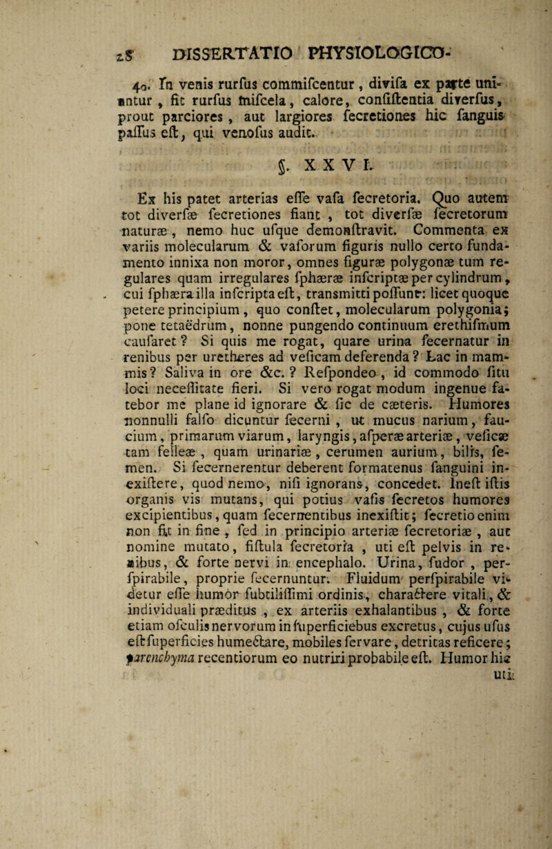 40. Tti venis rurfus commifcentur, divifa ex parte uni¬ untur , fit rurfus tnifcela, calore, confiftentia direrfus , prout parciores , aut largiores fecretiones hic fanguis palliis efi, qui venofus audit. J. XXV I. Ex his patet arterias effe vafa fecretoria. Quo autem tot diverfae fecretiones fiant , tot diverfae fecretorum naturae , nemo huc ufque demonftravit. Commenta ex variis molecularum & vaforum figuris nullo certo funda¬ mento innixa non moror, omnes figurae polygonae tum re¬ gulares quam irregulares fphaerae infcriptae per cylindrum, cui fphaerailla infcriptaeft, transmitti poliunt: licet quoque petere principium , quo confiet, molecularum polygonia; pone tetaedrum, nonne pungendo continuum erethifmum caufaret ? Si quis me rogat, quare urina fecernatur in renibus per uretheres ad veficamdeferenda? Lac in mam¬ mis ? Saliva in ore &c. ? Refpondeo , id commodo fitu loci neceflitate fieri. Si vero rogat modum ingenue fa¬ tebor me plane id ignorare & fic de caeteris. Humores nonnulli falfo dicuntur fecerni , ut mucus narium, fau¬ cium, primarum viarum, laryngis, afperae arteriae, veficae tam felleae , quam urinariae , cerumen aurium, bilis, fe¬ men. Si fecernerentur deberent formatenus fanguini in- exiftere, quod nemo, nifi ignorans, concedet, lneft iftis organis vis mutans, qui potius vafis fecretos humores excipientibus, quam fecerrrentibus inexifiit; fecretio enim non fit in fine , fed in principio arteriae fecretoriae , aut nomine mutato, fifiula fecretoria , uti efi pelvis in re- «ibus, & forte nervi in; encephalo. Urina, fudor , per- fpirabile, proprie fecernuntur; Fluidum perfpirabile vi>- detur effe humor fubtiiilTimi ordinis., charabfere vitali, & individuali praeditus , ex arteriis exhalantibus , & forte etiam ofeulisnervorum inftiperficiebus excretus, cujus ufus eftfuperficies humeftare, mobiles fer vare, detritas reficere; parenchyma recendorum eo nutriri probabile efi. Humor hic