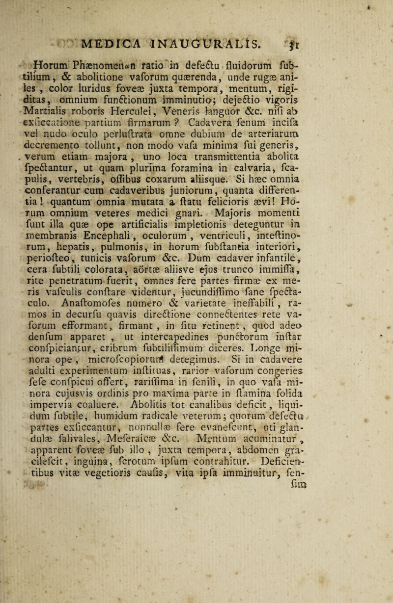 Horum Phaenomenon ratio in defe£tu fluidorum fub- tilium, & abolitione vaforum quaerenda, unde rugae ani¬ les , color luridus foveae juxta tempora, mentum, rigi¬ ditas, omnium funftionum imminutio; dejedtio vigoris Martialis roboris Herculei, Veneris languor &c. nifl ab exficcatione partium firmarum ? Cadavera fenum incifa vel nudo oculo perluftrata omne dubium de arteriarum decremento tollunt, non modo vafa minima fui generis, . verum etiam majora , uno loca transmittentia abolita fpe&antur, ut quam plurima foramina in calvaria, fca- pulis, vertebris, oflibus coxarum aliisque. Si haec omnia conferantur cum cadaveribus juniorum, quanta differen¬ tia! quantum omnia mutata a flatu felicioris sevi! Ho¬ rum omnium veteres medici gnari. Majoris momenti funt illa quae ope artificialis impletionis deteguntur in membranis Encephali, oculorum, ventriculi, inteflino- rum, hepatis, pulmonis, in horum fubflantia interiori, periofieo, tunicis vaforum &c. Dum cadaver infantile, cera fubtili colorata, aortae aliisve ejus trunco immiffa, rite penetratum fuerit, omnes fere partes firmae ex me¬ ris vafculis conflare videntur, jucundiflimo fane fpeba¬ culo. Anaftomofes numero & varietate ineffabili , ra¬ mos in decurfu quavis dire&ione co-nneftentes rete va¬ forum efformant, firmant, in fi tu retinent, quod adeo denfum apparet , ut intercapedines punctorum inftar cdnfpicianjmr, cribrum fubtilrnimum diceres. Longe mi¬ nora ope , microfcopiorurA detegimus. Si in cadavere adulti experimentum inftituas, rarior vaforum congeries fefe confpicui offert, rariffima in fenili, in quo vafa mi¬ nora cujus vis ordinis pro maxima parte in flamina folida impervia coaluere. Abolitis tot canalibus deficit, liqui¬ dum fubtile, humidum radieale veterum; quorum defedh* partes exficcantur, nonnullae fere evanefcunt, uti glan¬ dulae falivales, Meferaicae &c. Mentum acuminatur , apparent foveae fub illo , juxta tempora, abdomen gra- cilefcit, inguina, ferctum ipfum contrahitur. Deficien¬ tibus vitae vegetioris caufis, vita ipfa imminuitur, fen-