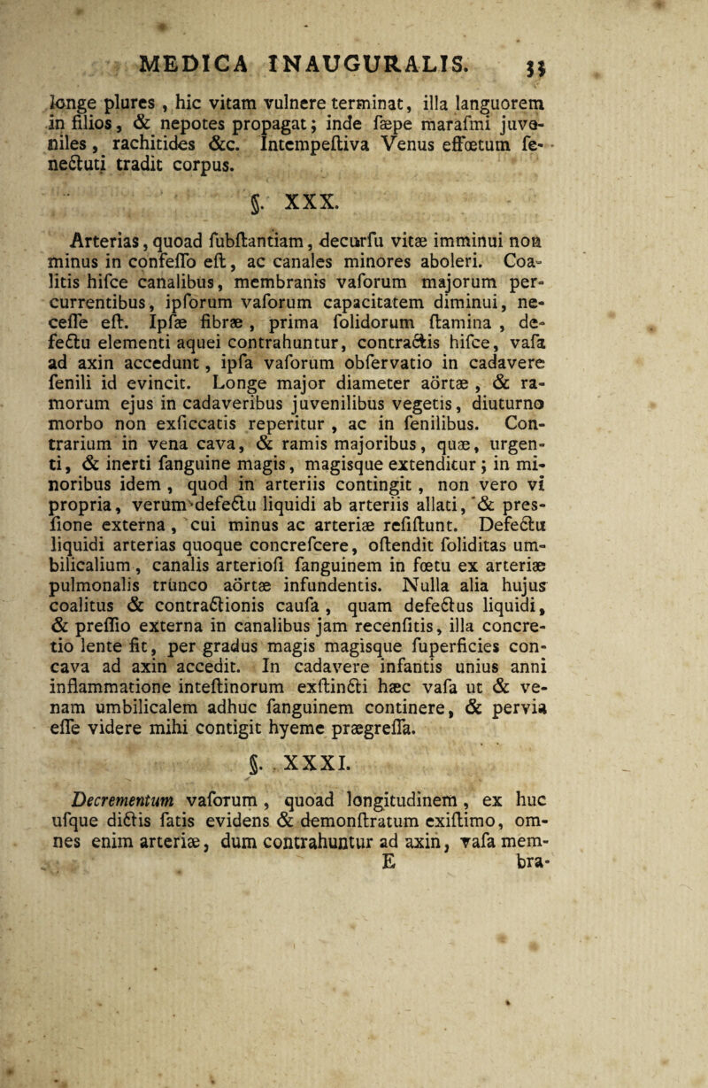 longe plures , hic vitam vulnere terminat, illa languorem in filios, & nepotes propagat; inde faepe marafmi juve¬ niles , rachitides &c. Intcmpeftiva Venus efFoetum fe- • ne&uti tradit corpus. XXX. Arterias, quoad fubftantiam, decurfu vitae imminui non minus in confeflb eft, ac canales minores aboleri. Coa¬ litis hifce canalibus, membranis vaforum majorum per¬ currentibus, ipforum vaforum capacitatem diminui, ne- cefle eft. Ipfae fibrae , prima folidorum flamina , de- fe£lu elementi aquei contrahuntur, contradis hifce, vafa ad axin accedunt, ipfa vaforum obfervatio in cadavere fenili id evincit. Longe major diameter aortae , & ra¬ morum ejus in cadaveribus juvenilibus vegetis, diuturno morbo non exficcatis reperitur , ac in fenilibus. Con¬ trarium in vena cava, & ramis majoribus, quae, urgen¬ ti, & inerti fanguine magis, magisque extenditur ; in mi¬ noribus idem , quod in arteriis contingit , non vero vi propria, verumsdefe6lu liquidi ab arteriis allati, '& pres- fione externa, cui minus ac arteriae refiftunt. Defe6lu liquidi arterias quoque concrefcere, oftendit foliditas um¬ bilicalium , canalis arteriofi fanguinem in fcetu ex arteriae pulmonalis trunco aortae infundentis. Nulla alia hujus coalitus & contraftionis caufa , quam defe6lus liquidi, & preflio externa in canalibus jam recenfitis, illa concre¬ tio lente fit, per gradus magis magisque fuperficies con¬ cava ad axin accedit. In cadavere infantis unius anni inflammatione inteftinorum exftin&i haec vafa ut & ve¬ nam umbilicalem adhuc fanguinem continere, & pervia efle videre mihi contigit hyeme praegrefla. §. . XXXI. Decrementum vaforum , quoad longitudinem, ex huc ufque di&is fatis evidens & demonftratum exiftimo, om¬ nes enim arteriae, dum contrahuntur ad axin, vafa mem- E bra*