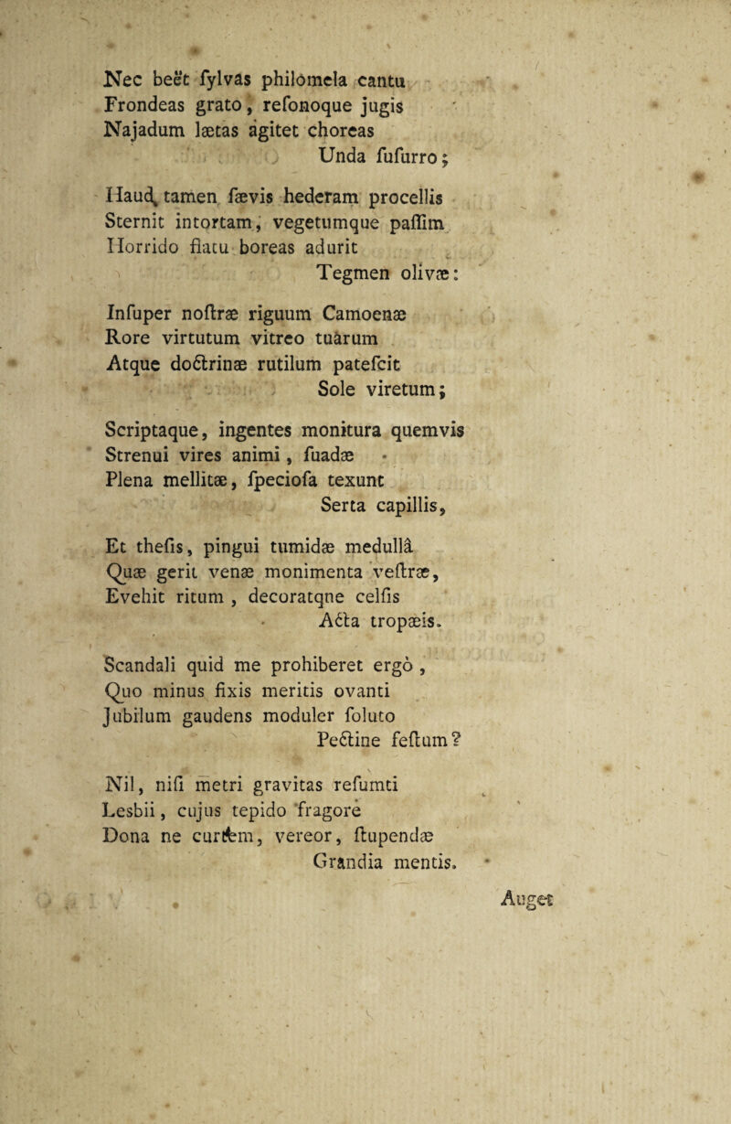 Nec beet fylvas philomela cantu Frondeas grato, refonoque jugis Najadum laetas agitet choreas Unda fufurro; Haud* tamen faevis hederam procellis Sternit intortam, vegetumque pafTim Horrido flatu boreas adurit . . . K. Tegmen olivae: Infuper noftrae riguum Camoenae Rore virtutum vitreo tuarum Atque do&rinae rutilum patefcit Sole viretum; Scriptaque, ingentes monitura quemvis Strenui vires animi, fuadae Plena mellitae, fpeciofa texunt Serta capillis, Et thefis, pingui tumidae medulla Quae gerit venae monimenta veftrae, Evehit ritum , decoratqne celfis A6ta tropaeis» Scandali quid me prohiberet ergo , Quo minus fixis meritis ovanti Jubilum gaudens moduler foluto Perline feflum? Nil, nili metri gravitas refumti Lesbii, cujus tepido fragore Dona ne curitem, vereor, ftupendae Grandia mentis.