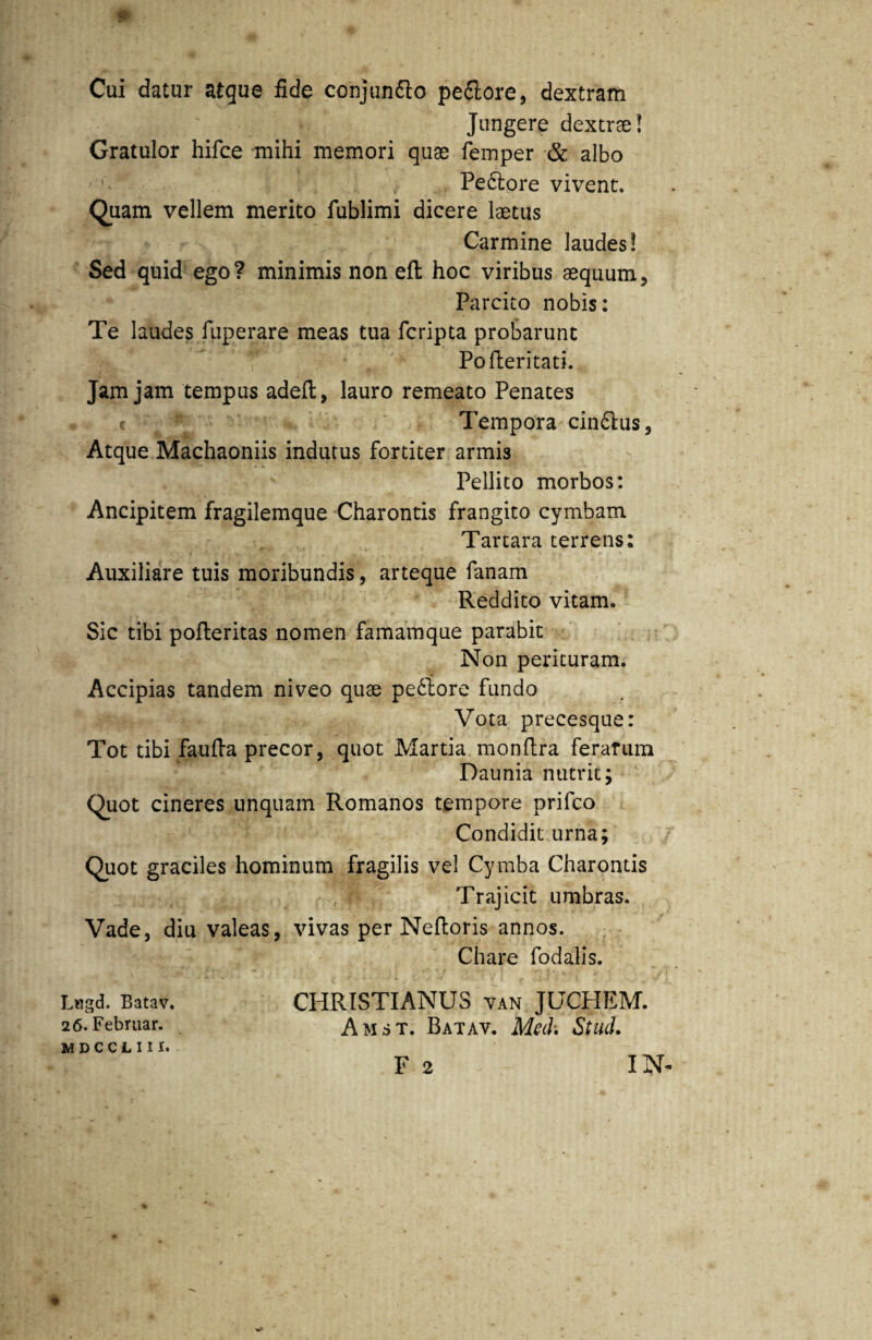 Cui datur atque fide conjunfto pe&ore, dextram Jungere dextrae! Gratulor hifce mihi memori quae femper & albo Pe&ore vivent. Quam vellem merito fublimi dicere laetus Carmine laudes! Sed quid ego? minimis non eft hoc viribus aequum, Parcito nobis: Te laudes fuperare meas tua fcripta probarunt Pofteritati. Jam jam tempus adeft, lauro remeato Penates < * Tempora cin&us, Atque Machaoniis indutus fortiter armis Pellito morbos: Ancipitem fragilemque Charontis frangito cymbam Tartara terrens: Auxiliare tuis moribundis, arteque fanam Reddito vitam. Sic tibi pofteritas nomen famamque parabit Non perituram. Accipias tandem niveo quae pe£lore fundo Vota precesque: Tot tibi faufta precor, quot Martia monftra ferarum Daunia nutrit; Quot cineres unquam Romanos tempore prifco Condidit urna; Quot graciles hominum fragilis vel Cymba Charontis Trajicit umbras. Vade, diu valeas, vivas per Neftoris annos. Chare fodalis. Lngd. Batav. 26. Februar. mdcclii 1. CHRISTIANUS van JUCPIEM. Amst. Batav. Meh\ Stud.