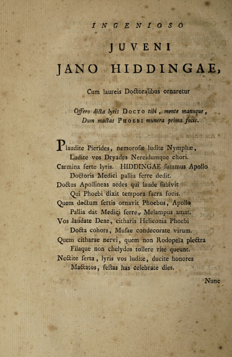 JUVENI JANO HIDDINGAE, Cum laureis Do&oralibus ornaretur Stou-. - V • » ♦ r Offero ditta lyris Docto tibi, mente tnanuque, Dum madtas Phoebi munera prima focis. • > *. r r P laudite Pierides, nemorofse ludite Nymphae, Ludite vos Dryades Nereidumque chori. Carmina ferte lyris. HIDDINGAE fummus Apollo Dodloris Medici pallia ferre dedit. Do6lus Apollineas aedes qui laude fubivit Qui Phoebi dixit tempora facra focis. Quem do&um fertis ornavit Phoebus, Apollo Pallia dat Medici ferre,. Melampus amat. Vos .laudate Deae, citharis Heliconia Phoebi Do6ta cohors, Mufae condecorate virum. Quem citharae nervi, quem non Rodopeia pleftra Filaque non chelydos tollere rite queunt. Ne&ite ferta, lyris vos ludite, ducite honores * Maftatos, feftas has Celebrate dies* Nunc *