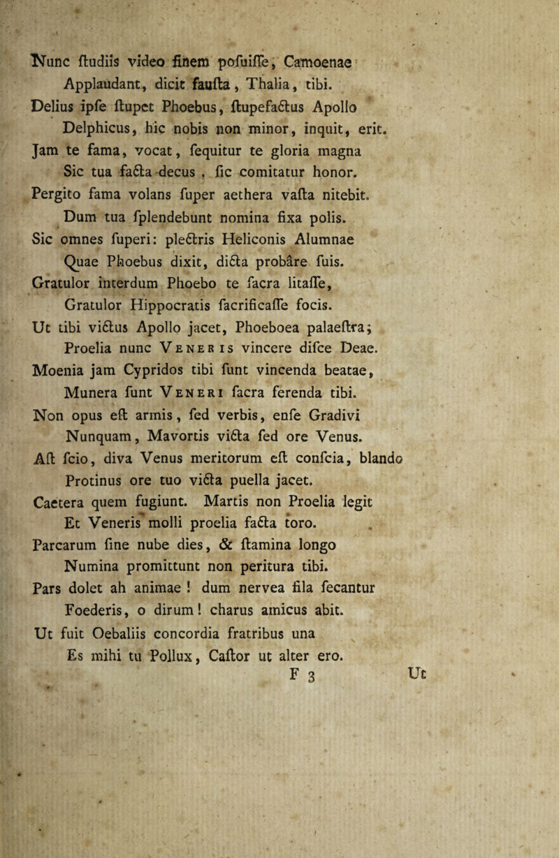 Nunc dudiis video finem pofuifle, Camoenae Applaudant, dicit faufta, Thalia, tibi. Delius ipfe ftupct Phoebus, ftupefa&us Apollo Delphicus, hic nobis non minor, inquit, erit. Jam te fama, vocat, fequitur te gloria magna Sic tua fa£ta decus , fic comitatur honor. Pergito fama volans fuper aethera vada nitebit» Dum tua fplendebunt nomina fixa polis. Sic omnes fuperi: ple&ris Heliconis Alumnae Quae Phoebus dixit, di£ta probare fuis. Gratulor interdum Phoebo te facra litafle, Gratulor Hippocratis facrificafle focis. Ut tibi vi6lu$ Apollo jacet, Phoeboea palaedra; Proelia nunc Veneris vincere difce Deae. Moenia jam Cypridos tibi funt vincenda beatae, Munera funt Veneri facra ferenda tibi. Non opus ed armis, fed verbis, enfe Gradivi Nunquam, Mavortis vi6ta fed ore Venus. Ad fcio, diva Venus meritorum ed confcia, blando Protinus ore tuo vi&a puella jacet. Caetera quem fugiunt. Martis non Proelia legit Et Veneris molli proelia fa&a toro. Parcarum fine nube dies, & damina longo Numina promittunt non peritura tibi. Pars dolet ah animae ! dum nervea fila fecantur Foederis, o dirum! charus amicus abit. Ut fuit Oebaliis concordia fratribus una Es mihi tu Pollux, Cador ut alter ero.