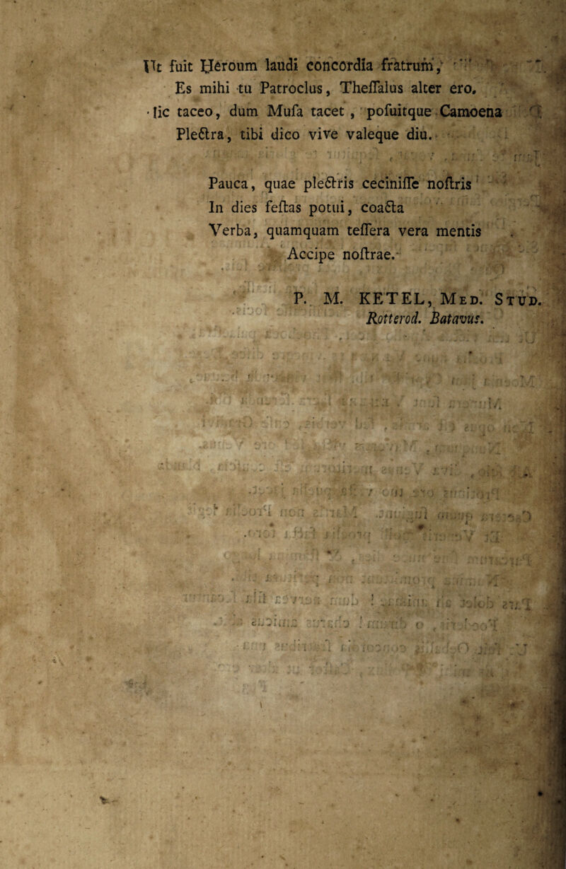 * *. Ut fuit Ueronm laudi concordia fratrum, Es mihi tu Patroclus, Theflalus alter ero. I ^ V ' ' • lic taceo, dum Mufa tacet , pofuitque Camoena Plettra, tibi dico vive valeque diu. 4 'i Pauca, quae plearis cecinifle noftris In dies fellas potui, coa£ta Verba, quamquam teflera vera mentis Accipe noflrae.- > V- ‘ •*, Vf. • - . .. . r - *1 P. M. KETEL, Med. Stuj>. Rotterod. Batavus. r % < ■ • Vv’ ( ; f I fi ll on . * j l •; 10 1 i t t , trt r* f ! -r r-w „■ V. f ii . i inc i r r ') rf f ( ^ » 1. i J . f f f ^ #