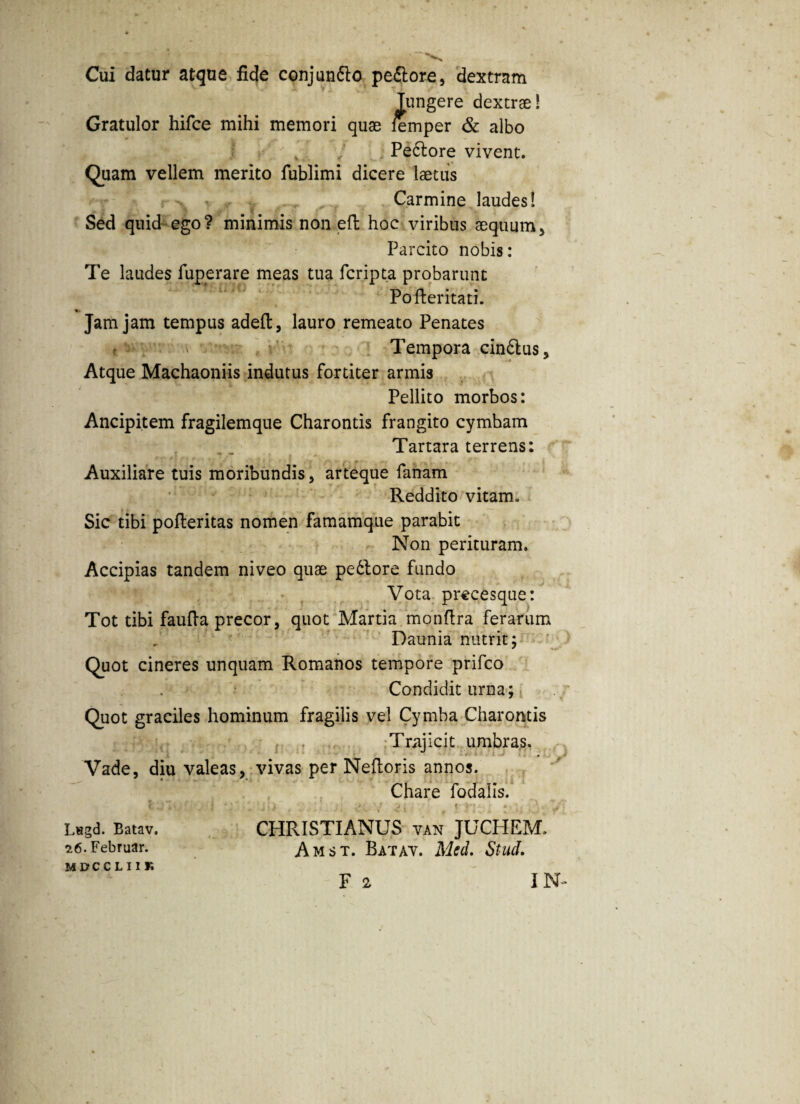 Cui datur atque fide conjun&o pedtore, dextram fungere dextrae! Gratulor hifce mihi memori quae femper & albo Peftore vivent. Quam vellem merito fublimi dicere laetus Carmine laudes! Sed quid ego? minimis non eft hoc viribus aequum. Parcito nobis: Te laudes fuperare meas tua fcripta probarunt Pofteritati. Jam jam tempus adeft, lauro remeato Penates Tempora cin6tus. Atque Machaoniis indutus fortiter armis Pellito morbos: Ancipitem fragilemque Charontis frangito cymbam Tartara terrens: Auxiliare tuis moribundis, arteque fanam Reddito vitam. Sic tibi pofteritas nomen famamque parabit Non perituram. Accipias tandem niveo quae peblore fundo Vota precesque: Tot tibi faufia precor, quot Martia monfira ferarum Daunia nutrit; Quot cineres unquam Romanos tempore prifco Condidit urna; Quot graciles hominum fragilis vel Cymba Charontis Trajicit umbras. Vade, diu valeas, vivas per Neftoris annos. Chare fodalis. P Lngd. Batav. 26. Februar. MDCCLII K CHRISTIANUS van JUCHEM. Amst. Batav. Mtd. Stud.